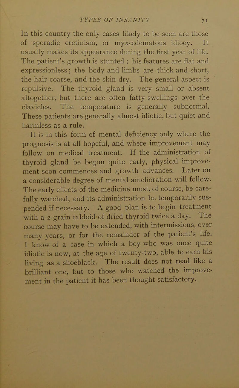 In this country the only cases likely to be seen are those of sporadic cretinism, or myxcedematous idiocy. It usually makes its appearance during the first year of life. The patient’s growth is stunted ; his features are flat and expressionless; the body and limbs are thick and short, the hair coarse, and the skin dry. The general aspect is repulsive. The thyroid gland is very small or absent altogether, but there are often fatty swellings over the clavicles. The temperature is generally subnormal. These patients are generally almost idiotic, but quiet and harmless as a rule. It is in this form of mental deficiency only where the prognosis is at all hopeful, and where improvement may follow on medical treatment. If the administration of thyroid gland be begun quite early, physical improve- ment soon commences and growth advances. Later on a considerable degree of mental amelioration will follow. The early effects of the medicine must, of course, be care- fully watched, and its administration be temporarily sus- pended if necessary. A good plan is to begin treatment with a 2-grain tabloid of dried thyroid twice a day. The course may have to be extended, with intermissions, over many years, or for the remainder of the patient’s life. I know of a case in which a boy who was once quite idiotic is now, at the age of twenty-two, able to earn his living as a shoeblack. The result does not read like a brilliant one, but to those who watched the improve- ment in the patient it has been thought satisfactory.