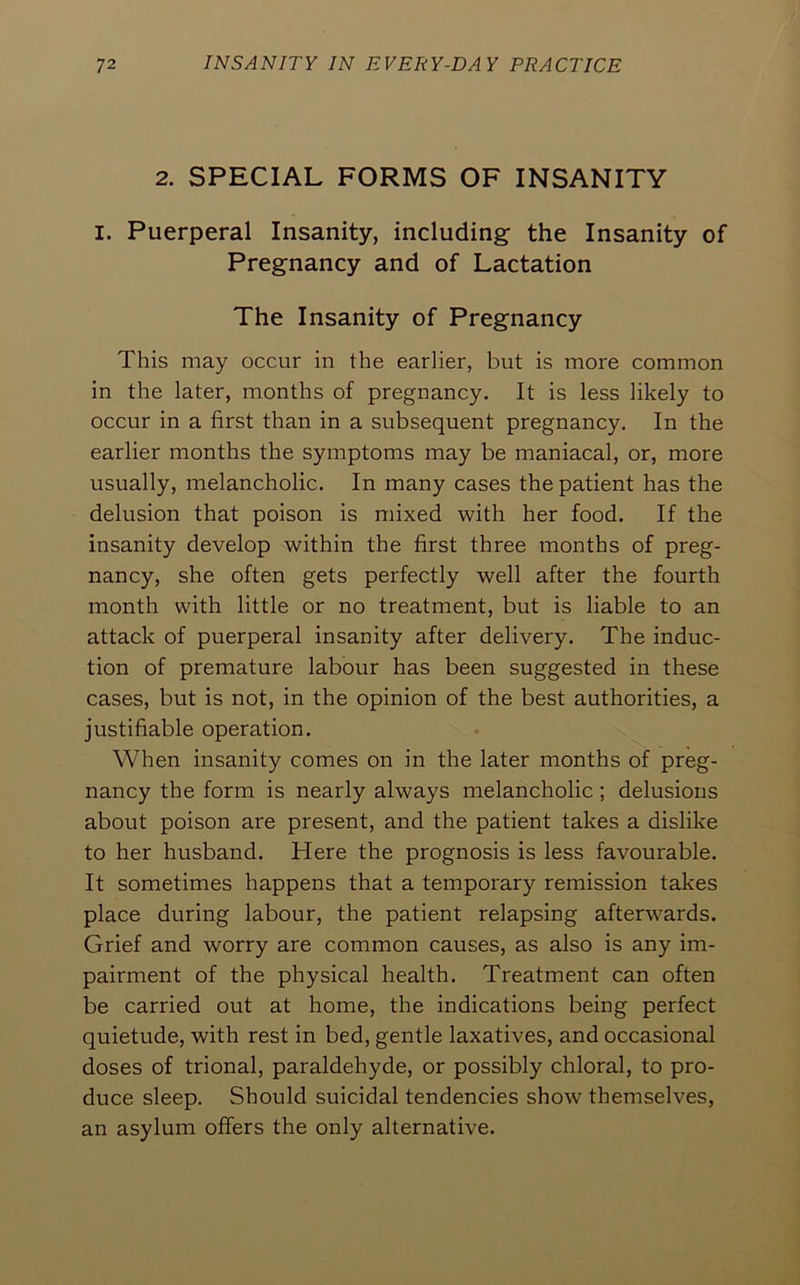 2. SPECIAL FORMS OF INSANITY I. Puerperal Insanity, including the Insanity of Pregnancy and of Lactation The Insanity of Pregnancy This may occur in the earlier, but is more common in the later, months of pregnancy. It is less likely to occur in a first than in a subsequent pregnancy. In the earlier months the symptoms may be maniacal, or, more usually, melancholic. In many cases the patient has the delusion that poison is mixed with her food. If the insanity develop within the first three months of preg- nancy, she often gets perfectly well after the fourth month with little or no treatment, but is liable to an attack of puerperal insanity after delivery. The induc- tion of premature labour has been suggested in these cases, but is not, in the opinion of the best authorities, a justifiable operation. When insanity comes on in the later months of preg- nancy the form is nearly always melancholic; delusions about poison are present, and the patient takes a dislike to her husband. Here the prognosis is less favourable. It sometimes happens that a temporary remission takes place during labour, the patient relapsing afterwards. Grief and worry are common causes, as also is any im- pairment of the physical health. Treatment can often be carried out at home, the indications being perfect quietude, with rest in bed, gentle laxatives, and occasional doses of trional, paraldehyde, or possibly chloral, to pro- duce sleep. Should suicidal tendencies show themselves, an asylum offers the only alternative.