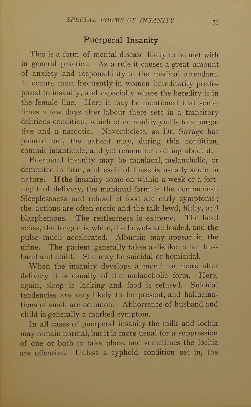 Puerperal Insanity This is a form of mental disease likely to be met with in general practice. As a rule it causes a great amount of anxiety and responsibility to the medical attendant. It occurs most frequently in women hereditarily predis- posed to insanity, and especially where the heredity is in the female line. Here it may be mentioned that some- times a few days after labour there sets in a transitory delirious condition, which often readily yields to a purga- tive and a narcotic. Nevertheless, as Dr. Savage has pointed out, the patient may, during this condition, commit infanticide, and yet remember nothing about it. Puerperal insanity may be maniacal, melancholic, or demented in form, and each of these is usually acute in nature. If the insanity come on within a week or a fort- night of delivery, the maniacal form is the commonest. Sleeplessness and refusal of food are early symptoms; the actions are often erotic and the talk lewd, filthy, and blasphemous. The restlessness is extreme. The head aches, the tongue is white, the bowels are loaded, and the pulse much accelerated. Albumin may appear in the urine. The patient generally takes a dislike to her hus- band and child. She may be suicidal or homicidal. When the insanity develops a month or more after delivery it is usually of the melancholic form. Here, again, sleep is lacking and food is refused. Suicidal tendencies are very likely to be present, and hallucina- tions of smell are common. Abhorrence of husband and child is generally a marked symptom. In all cases of puerperal insanity the milk and lochia may remain normal, but it is more usual for a suppression of one or both to take place, and sometimes the lochia are offensive. Unless a typhoid condition set in, the