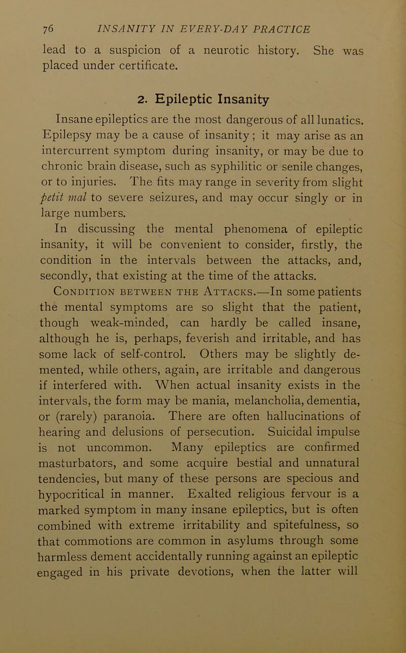 lead to a suspicion of a neurotic history. She was placed under certificate. 2. Epileptic Insanity Insane epileptics are the most dangerous of all lunatics. Epilepsy may be a cause of insanity; it may arise as an intercurrent symptom during insanity, or may be due to chronic brain disease, such as syphilitic or senile changes, or to injuries. The fits may range in severity from slight petit mat to severe seizures, and may occur singly or in large numbers. In discussing the mental phenomena of epileptic insanity, it will be convenient to consider, firstly, the condition in the intervals between the attacks, and, secondly, that existing at the time of the attacks. Condition between the Attacks.—In some patients the mental symptoms are so slight that the patient, though weak-minded, can hardly be called insane, although he is, perhaps, feverish and irritable, and has some lack of self-control. Others may be slightly de- mented, while others, again, are irritable and dangerous if interfered with. When actual insanity exists in the intervals, the form may be mania, melancholia, dementia, or (rarely) paranoia. There are often hallucinations of hearing and delusions of persecution. Suicidal impulse is not uncommon. Many epileptics are confirmed masturbators, and some acquire bestial and unnatural tendencies, but many of these persons are specious and hypocritical in manner. Exalted religious fervour is a marked symptom in many insane epileptics, but is often combined with extreme irritability and spitefulness, so that commotions are common in asylums through some harmless dement accidentally running against an epileptic engaged in his private devotions, when the latter will
