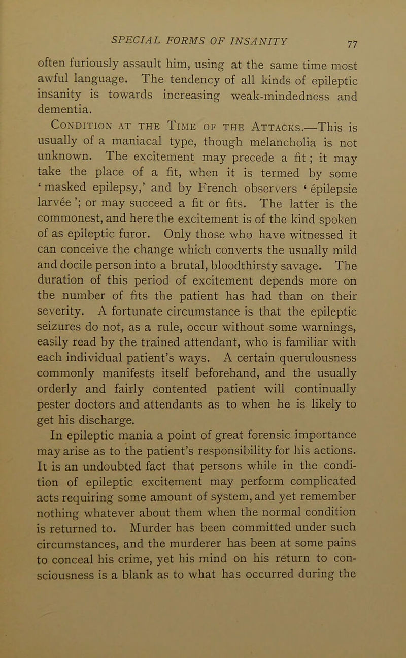 often furiously assault him, using at the same time most awful language. The tendency of all kinds of epileptic insanity is towards increasing weak-mindedness and dementia. Condition at the Time of the Attacks.—This is usually of a maniacal type, though melancholia is not unknown. The excitement may precede a fit; it may take the place of a fit, when it is termed by some ‘ masked epilepsy,’ and by French observers ‘ epilepsie larvee or may succeed a fit or fits. The latter is the commonest, and here the excitement is of the kind spoken of as epileptic furor. Only those who have witnessed it can conceive the change which converts the usually mild and docile person into a brutal, bloodthirsty savage. The duration of this period of excitement depends more on the number of fits the patient has had than on their severity. A fortunate circumstance is that the epileptic seizures do not, as a rule, occur without some warnings, easily read by the trained attendant, who is familiar with each individual patient’s ways. A certain querulousness commonly manifests itself beforehand, and the usually orderly and fairly contented patient will continually pester doctors and attendants as to when he is likely to get his discharge. In epileptic mania a point of great forensic importance may arise as to the patient’s responsibility for his actions. It is an undoubted fact that persons while in the condi- tion of epileptic excitement may perform complicated acts requiring some amount of system, and yet remember nothing whatever about them when the normal condition is returned to. Murder has been committed under such circumstances, and the murderer has been at some pains to conceal his crime, yet his mind on his return to con- sciousness is a blank as to what has occurred during the