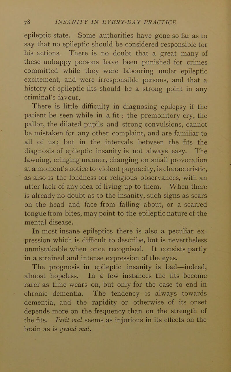 epileptic state. Some authorities have gone so far as to say that no epileptic should be considered responsible for his actions. There is no doubt that a great many of these unhappy persons have been punished for crimes committed while they were labouring under epileptic excitement, and were irresponsible persons, and that a history of epileptic fits should be a strong point in any criminal’s favour. There is little difficulty in diagnosing epilepsy if the patient be seen while in a fit : the premonitory cry, the pallor, the dilated pupils and strong convulsions, cannot be mistaken for any other complaint, and are familiar to all of us; but in the intervals between the fits the diagnosis of epileptic insanity is not always easy. The fawning, cringing manner, changing bn small provocation at a moment’s notice to violent pugnacity, is characteristic, as also is the fondness for religious observances, with an utter lack of any idea of living up to them. When there is already no doubt as to the insanity, such signs as scars on the head and face from falling about, or a scarred tongue from bites, may point to the epileptic nature of the mental disease. In most insane epileptics there is also a peculiar ex- pression which is difficult to describe, but is nevertheless unmistakable when once recognised. It consists partly in a strained and intense expression of the eyes. The prognosis in epileptic insanity is bad—indeed, almost hopeless. In a few instances the fits become rarer as time wears on, but only for the case to end in chronic dementia. The tendency is always towards dementia, and the rapidity or otherwise of its onset depends more on the frequency than on the strength of the fits. Petit vial seems as injurious in its effects on the brain as is grand mal.