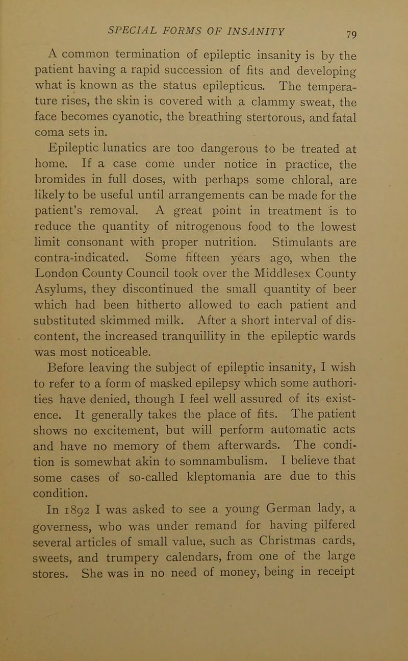 79 A common termination of epileptic insanity is by the patient having a rapid succession of fits and developing what is known as the status epilepticus. The tempera- ture rises, the skin is covered with a clammy sweat, the face becomes cyanotic, the breathing stertorous, and fatal coma sets in. Epileptic lunatics are too dangerous to be treated at home. If a case come under notice in practice, the bromides in full doses, with perhaps some chloral, are likely to be useful until arrangements can be made for the patient’s removal. A great point in treatment is to reduce the quantity of nitrogenous food to the lowest limit consonant with proper nutrition. Stimulants are contra-indicated. Some fifteen years ago, when the London County Council took over the Middlesex County Asylums, they discontinued the small quantity of beer which had been hitherto allowed to each patient and substituted skimmed milk. After a short interval of dis- content, the increased tranquillity in the epileptic wards was most noticeable. Before leaving the subject of epileptic insanity, I wish to refer to a form of masked epilepsy which some authori- ties have denied, though I feel well assured of its exist- ence. It generally takes the place of fits. The patient shows no excitement, but will perform automatic acts and have no memory of them afterwards. The condi- tion is somewhat akin to somnambulism. I believe that some cases of so-called kleptomania are due to this condition. In 1892 I was asked to see a young German lady, a governess, who was under remand for having pilfered several articles of small value, such as Christmas cards, sweets, and trumpery calendars, from one of the large stores. She was in no need of money, being in receipt