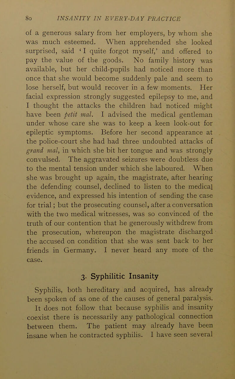 of a generous salary from her employers, by whom she was much esteemed. When apprehended she looked surprised, said ‘ I quite forgot myself,’ and offered to pay the value of the goods. No family history was available, but her child-pupils had noticed more than once that she would become suddenly pale and seem to lose herself, but would recover in a few moments. Her facial expression strongly suggested epilepsy to me, and I thought the attacks the children had noticed might have been petit mat. I advised the medical gentleman under whose care she was to keep a keen look-out for epileptic symptoms. Before her second appearance at the police-court she had had three undoubted attacks of grand mat, in which she bit her tongue and was strongly convulsed. The aggravated seizures were doubtless due to the mental tension under which she laboured. When she was brought up again, the magistrate, after hearing the defending counsel, declined to listen to the medical evidence, and expressed his intention of sending the case for trial; but the prosecuting counsel, after a conversation with the two medical witnesses, was so convinced of the truth of our contention that he generously withdrew from the prosecution, whereupon the magistrate discharged the accused on condition that she was sent back to her friends in Germany. I never heard any more of the case. 3. Syphilitic Insanity Syphilis, both hereditary and acquired, has already been spoken of as one of the causes of general paralysis. It does not follow that because syphilis and insanity coexist there is necessarily any pathological connection between them. The patient may already have been insane when he contracted syphilis. I have seen several