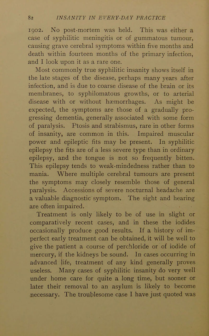 1902. No post-mortem was held. This was either a case of syphilitic meningitis or of gummatous tumour, causing grave cerebral symptoms within five months and death within fourteen months of the primary infection, and I look upon it as a rare one. Most commonly true syphilitic insanity shows itself in the late stages of the disease, perhaps many years after infection, and is due to coarse disease of the brain or its membranes, to syphilomatous growths, or to arterial disease with or without haemorrhages. As might be expected, the symptoms are those of a gradually pro- gressing dementia, generally associated with some form of paralysis. Ptosis and strabismus, rare in other forms of insanity, are common in this. Impaired muscular power and epileptic fits may be present. In syphilitic epilepsy the fits are of a less severe type than in ordinary epilepsy, and the tongue is not so frequently bitten. This epilepsy tends to weak-mindedness rather than to mania. Where multiple cerebral tumours are present the symptoms may closely resemble those of general paralysis. Accessions of severe nocturnal headache are a valuable diagnostic symptom. The sight and hearing are often impaired. Treatment is only likely to be of use in slight or comparatively recent cases, and in these the iodides occasionally produce good results. If a history of im- perfect early treatment can be obtained, it will be well to give the patient a course of perchloride or of iodide of mercury, if the kidneys be sound. In cases occurring in advanced life, treatment of any kind generally proves useless. Many cases of syphilitic insanity do very well under home care for quite a long time, but sooner or later their removal to an asylum is likely to become necessary. The troublesome case I have just quoted was