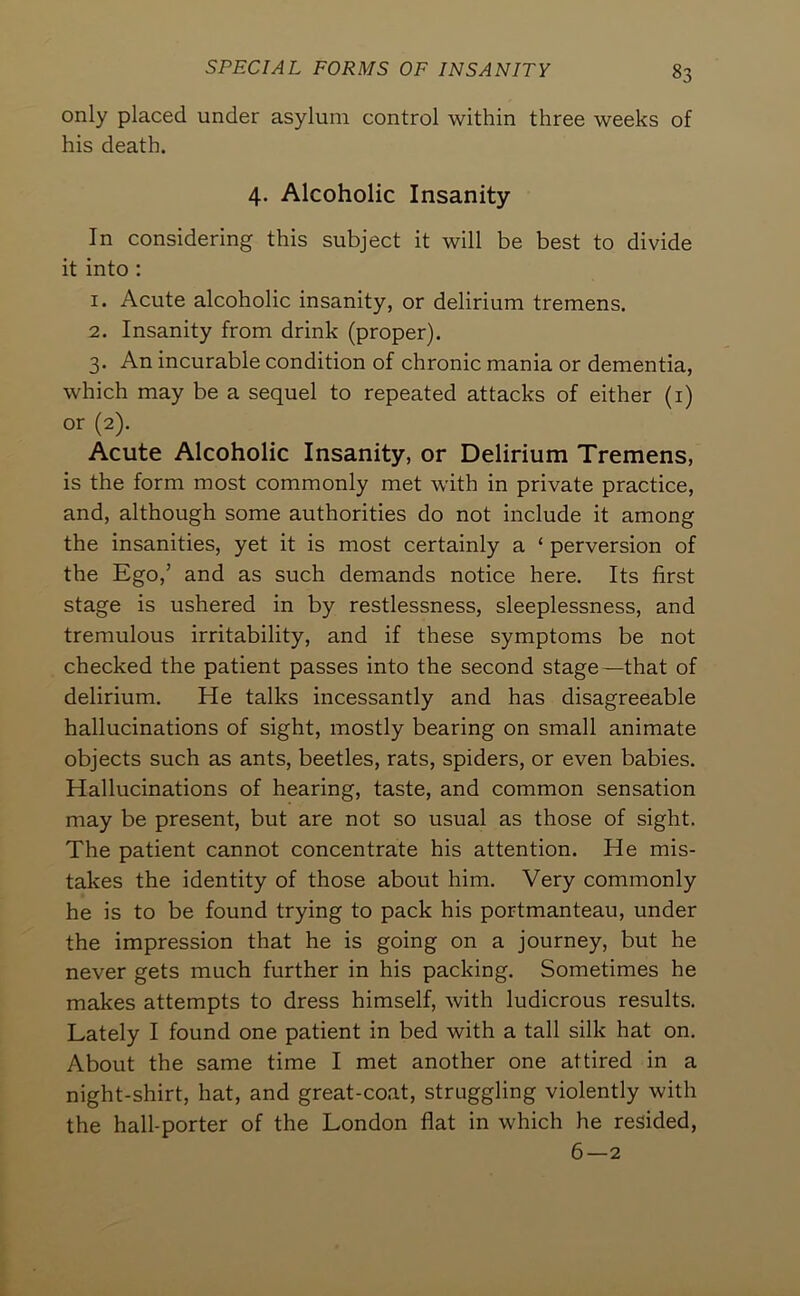only placed under asylum control within three weeks of his death. 4. Alcoholic Insanity In considering this subject it will be best to divide it into : 1. Acute alcoholic insanity, or delirium tremens. 2. Insanity from drink (proper). 3. An incurable condition of chronic mania or dementia, which may be a sequel to repeated attacks of either (i) or (2). Acute Alcoholic Insanity, or Delirium Tremens, is the form most commonly met with in private practice, and, although some authorities do not include it among the insanities, yet it is most certainly a ‘ perversion of the Ego,’ and as such demands notice here. Its first stage is ushered in by restlessness, sleeplessness, and tremulous irritability, and if these symptoms be not checked the patient passes into the second stage—that of delirium. He talks incessantly and has disagreeable hallucinations of sight, mostly bearing on small animate objects such as ants, beetles, rats, spiders, or even babies. Hallucinations of hearing, taste, and common sensation may be present, but are not so usual as those of sight. The patient cannot concentrate his attention. He mis- takes the identity of those about him. Very commonly he is to be found trying to pack his portmanteau, under the impression that he is going on a journey, but he never gets much further in his packing. Sometimes he makes attempts to dress himself, with ludicrous results. Lately I found one patient in bed with a tall silk hat on. About the same time I met another one attired in a night-shirt, hat, and great-coat, struggling violently with the hall-porter of the London flat in which he resided, 6—2