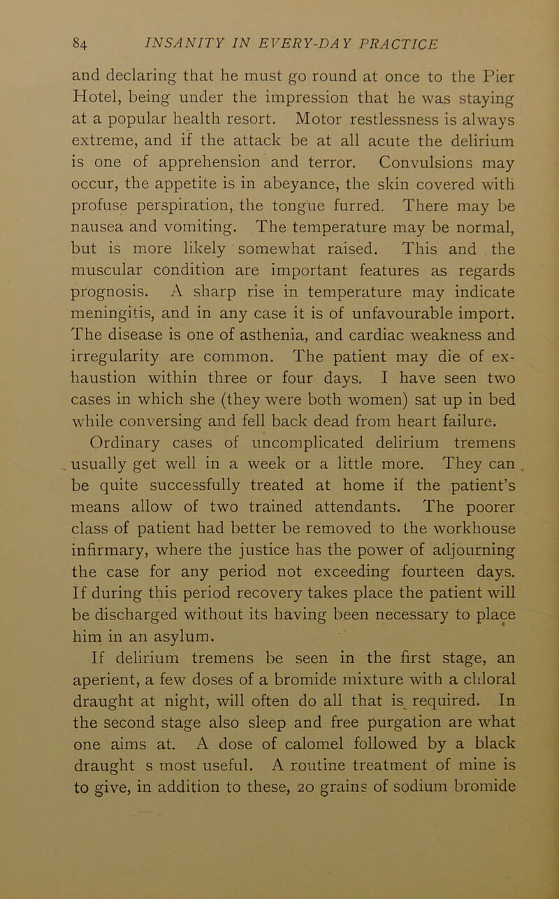 and declaring that he must go round at once to the Pier Hotel, being under the impression that he was staying at a popular health resort. Motor restlessness is always extreme, and if the attack be at all acute the delirium is one of apprehension and terror. Convulsions may occur, the appetite is in abeyance, the skin covered with profuse perspiration, the tongue furred. There may be nausea and vomiting. The temperature may be normal, but is more likely somewhat raised. This and the muscular condition are important features as regards prognosis. A sharp rise in temperature may indicate meningitis, and in any case it is of unfavourable import. The disease is one of asthenia, and cardiac weakness and irregularity are common. The patient may die of ex- haustion within three or four days. I have seen two cases in which she (they were both women) sat up in bed while conversing and fell back dead from heart failure. Ordinary cases of uncomplicated delirium tremens usually get well in a week or a little more. They can be quite successfully treated at home if the patient’s means allow of two trained attendants. The poorer class of patient had better be removed to the workhouse infirmary, where the justice has the power of adjourning the case for any period not exceeding fourteen days. If during this period recovery takes place the patient will be discharged without its having been necessary to place him in an asylum. If delirium tremens be seen in the first stage, an aperient, a few doses of a bromide mixture with a chloral draught at night, will often do all that is^ required. In the second stage also sleep and free purgation are what one aims at. A dose of calomel followed by a black draught s most useful. A routine treatment of mine is to give, in addition to these, 20 grains of sodium bromide