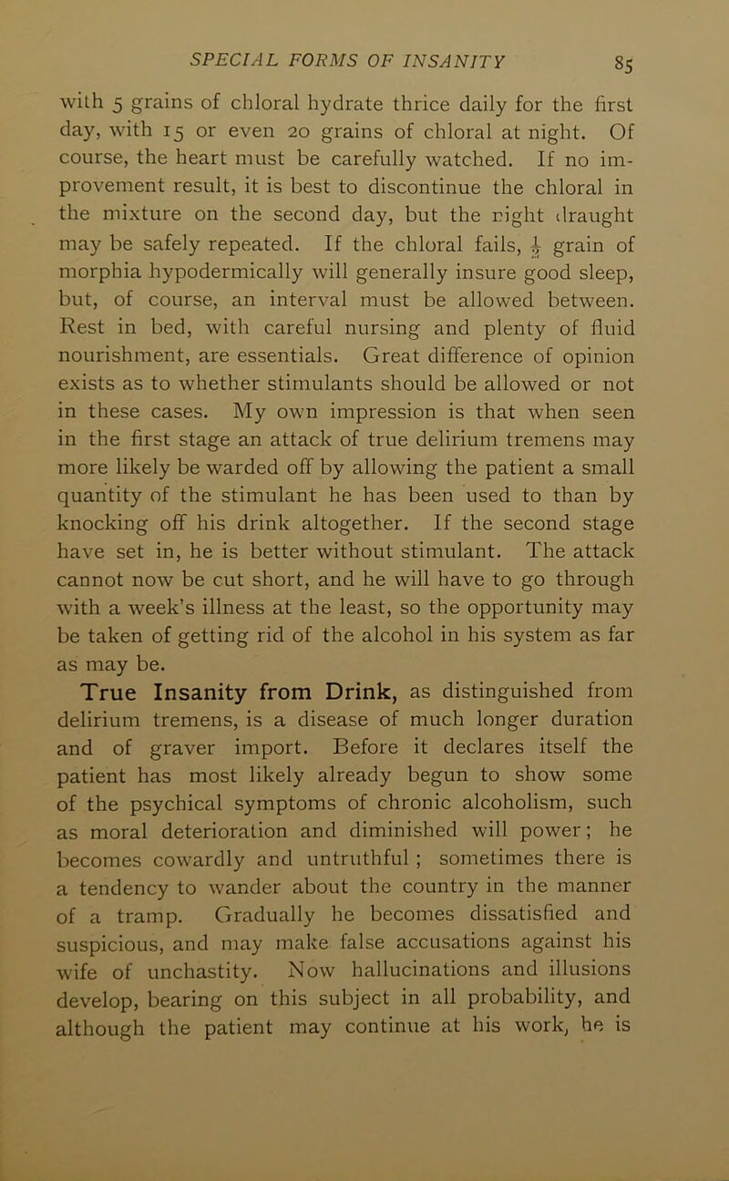 with 5 grains of chloral hydrate thrice daily for the first day, with 15 or even 20 grains of chloral at night. Of course, the heart must be carefully watched. If no im- provement result, it is best to discontinue the chloral in the mixture on the second day, but the right draught may be safely repeated. If the chloral fails, | grain of morphia hypodermically will generally insure good sleep, but, of course, an interval must be allowed between. Rest in bed, with careful nursing and plenty of fluid nourishment, are essentials. Great difference of opinion exists as to whether stimulants should be allowed or not in these cases. My own impression is that when seen in the first stage an attack of true delirium tremens may more likely be warded off by allowing the patient a small quantity of the stimulant he has been used to than by knocking off his drink altogether. If the second stage have set in, he is better without stimulant. The attack cannot now be cut short, and he will have to go through with a week’s illness at the least, so the opportunity may be taken of getting rid of the alcohol in his system as far as may be. True Insanity from Drink, as distinguished from delirium tremens, is a disease of much longer duration and of graver import. Before it declares itself the patient has most likely already begun to show some of the psychical symptoms of chronic alcoholism, such as moral deterioration and diminished will power; he becomes cowardly and untruthful ; sometimes there is a tendency to wander about the country in the manner of a tramp. Gradually he becomes dissatisfied and suspicious, and may make false accusations against his wife of unchastity. Now hallucinations and illusions develop, bearing on this subject in all probability, and although the patient may continue at his work, he is