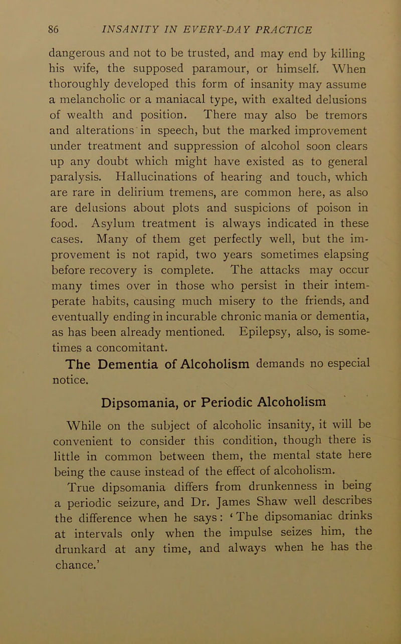 dangerous and not to be trusted, and may end by killing his wife, the supposed paramour, or himself. When thoroughly developed this form of insanity may assume a melancholic or a maniacal type, with exalted delusions of wealth and position. There may also be tremors and alterations in speech, but the marked improvement under treatment and suppression of alcohol soon clears up any doubt which might have existed as to general paralysis. Hallucinations of hearing and touch, which are rare in delirium tremens, are common here, as also are delusions about plots and suspicions of poison in food. Asylum treatment is always indicated in these cases. Many of them get perfectly well, but the im- provement is not rapid, two years sometimes elapsing before recovery is complete. The attacks may occur many times over in those who persist in their intem- perate habits, causing much misery to the friends, and eventually ending in incurable chronic mania or dementia, as has been already mentioned. Epilepsy, also, is some- times a concomitant. The Dementia of Alcoholism demands no especial notice. Dipsomania, or Periodic Alcoholism While on the subject of alcoholic insanity, it will be convenient to consider this condition, though there is little in common between them, the mental state here being the cause instead of the effect of alcoholism. True dipsomania differs from drunkenness in being a periodic seizure, and Dr. James Shaw well describes the difference when he says: ‘ The dipsomaniac drinks at intervals only when the impulse seizes him, the drunkard at any time, and always when he has the chance.’