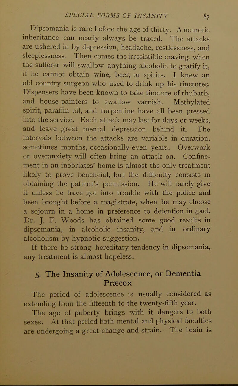 Dipsomania is rare before the age of thirty. A neurotic inheritance can nearly always be traced. The attacks are ushered in by depression, headache, restlessness, and sleeplessness. Then conies the irresistible craving, when the sufferer will swallow anything alcoholic to gratify it, if he cannot obtain wine, beer, or spirits. I knew an old country surgeon who used to drink up his tinctures. Dispensers have been known to take tincture of rhubarb, and house-painters to swallow varnish. Methylated spirit, paraffin oil, and turpentine have all been pressed into the service. Each attack may last for days or weeks, and leave great mental depression behind it. The intervals between the attacks are variable in duration, sometimes months, occasionally even years. Overwork or overanxiety will often bring an attack on. Confine- ment in an inebriates’ home is almost the only treatment likely to prove beneficial, but the difficulty consists in obtaining the patient’s permission. He will rarely give it unless he have got into trouble with the police and been brought before a magistrate, when he may choose a sojourn in a home in preference to detention in gaol. Dr. J. F. Woods has obtained some good results in dipsomania, in alcoholic insanity, and in ordinary alcoholism by hypnotic suggestion. If there be strong hereditary tendency in dipsomania, any treatment is almost hopeless. 5. The Insanity of Adolescence, or Dementia Praecox The period of adolescence is usually considered as extending from the fifteenth to the twenty-fifth year. The age of puberty brings with it dangers to both sexes. At that period both mental and physical faculties are undergoing a great change and strain. The brain is