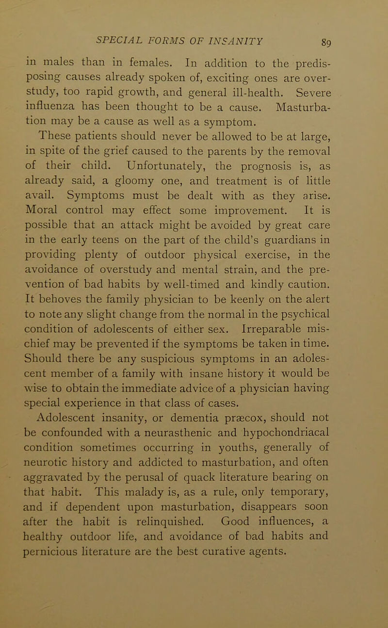 in males than in females. In addition to the predis- posing causes already spoken of, exciting ones are over- study, too rapid growth, and general ill-health. Severe influenza has been thought to be a cause. Masturba- tion may be a cause as well as a symptom. These patients should never be allowed to be at large, in spite of the grief caused to the parents by the removal of their child. Unfortunately, the prognosis is, as already said, a gloomy one, and treatment is of little avail. Symptoms must be dealt with as they arise. Moral control may effect some improvement. It is possible that an attack might be avoided by great care in the early teens on the part of the child’s guardians in providing plenty of outdoor physical exercise, in the avoidance of overstudy and mental strain, and the pre- vention of bad habits by well-timed and kindly caution. It behoves the family physician to be keenly on the alert to note any slight change from the normal in the psychical condition of adolescents of either sex. Irreparable mis- chief may be prevented if the symptoms be taken in time. Should there be any suspicious symptoms in an adoles- cent member of a family with insane history it would be wise to obtain the immediate advice of a physician having special experience in that class of cases. iVdolescent insanity, or dementia praecox, should not be confounded with a neurasthenic and hypochondriacal condition sometimes occurring in youths, generally of neurotic history and addicted to masturbation, and often aggravated by the perusal of quack literature bearing on that habit. This malady is, as a rule, only temporary, and if dependent upon masturbation, disappears soon after the habit is relinquished. Good influences, a healthy outdoor life, and avoidance of bad habits and pernicious literature are the best curative agents.