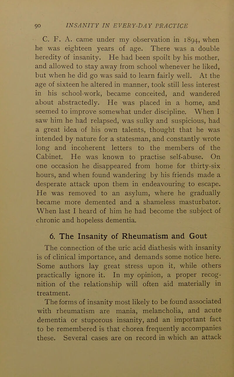 C. F. A. came under my observation in 1894, when he was eighteen years of age. There was a double heredity of insanity. He had been spoilt by his mother, and allowed to stay away from school whenever he liked, but when he did go was said to learn fairly well. At the age of sixteen he altered in manner, took still less interest in his school-work, became conceited, and wandered about abstractedly. He was placed in a home, and seemed to improve somewhat under discipline. When I saw him he had relapsed, was sulky and suspicious, had a great idea of his own talents, thought that he was intended by nature for a statesman, and constantly wrote long and incoherent letters to the members of the Cabinet. He was known to practise self-abuse. On one occasion he disappeared from home for thirty-six hours, and when found wandering by his friends made a desperate attack upon them in endeavouring to escape. He was removed to an asylum, where he gradually became more demented and a shameless masturbator. When last I heard of him he had become the subject of chronic and hopeless dementia. 6. The Insanity of Rheumatism and Gout The connection of the uric acid diathesis with insanity is of clinical importance, and demands some notice here. Some authors lay great stress upon it, while others practically ignore it. In my opinion, a proper recog- nition of the relationship will often aid materially in treatment. The forms of insanity most likely to be found associated with rheumatism are mania, melancholia, and acute dementia or stuporous insanity, and an important fact to be remembered is that chorea frequently accompanies these. Several cases are on record in which an attack