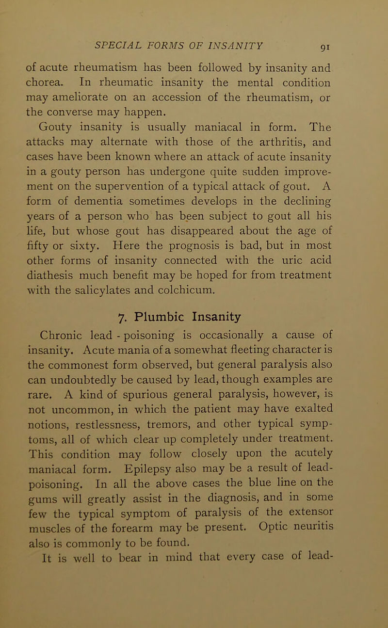 of acute rheumatism has been followed by insanity and chorea. In rheumatic insanity the mental condition may ameliorate on an accession of the rheumatism, or the converse may happen. Gouty insanity is usually maniacal in form. The attacks may alternate with those of the arthritis, and cases have been known where an attack of acute insanity in a gouty person has undergone quite sudden improve- ment on the supervention of a typical attack of gout. A form of dementia sometimes develops in the declining years of a person who has been subject to gout all his life, but whose gout has disappeared about the age of fifty or sixty. Here the prognosis is bad, but in most other forms of insanity connected with the uric acid diathesis much benefit may be hoped for from treatment with the salicylates and colchicum. 7. Plumbic Insanity Chronic lead - poisoning is occasionally a cause of insanity. Acute mania of a somewhat fleeting character is the commonest form observed, but general paralysis also can undoubtedly be caused by lead, though examples are rare. A kind of spurious general paralysis, however, is not uncommon, in which the patient may have exalted notions, restlessness, tremors, and other typical symp- toms, all of which clear up completely under treatment. This condition may follow closely upon the acutely maniacal form. Epilepsy also may be a result of lead- poisoning. In all the above cases the blue line on the gums will greatly assist in the diagnosis, and in some few the typical symptom of paralysis of the extensor muscles of the forearm may be present. Optic neuritis also is commonly to be found. It is well to bear in mind that every case of lead-