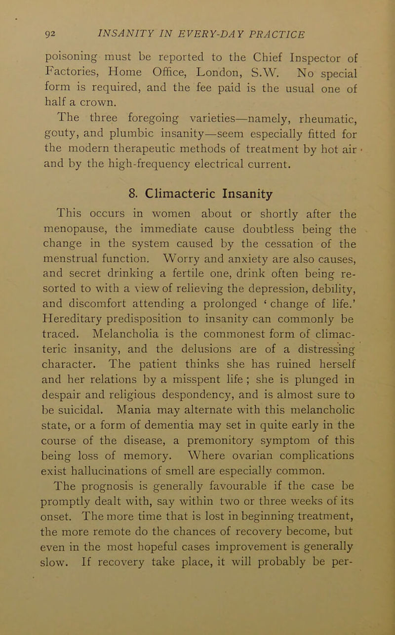 poisoning must be reported to the Chief Inspector of Factories, Home Office, London, S.W. No special form is required, and the fee paid is the usual one of half a crown. The three foregoing varieties—namely, rheumatic, gouty, and plumbic insanity—seem especially fitted for the modern therapeutic methods of treatment by hot air • and by the high-frequency electrical current. 8. Climacteric Insanity This occurs in women about or shortly after the menopause, the immediate cause doubtless being the change in the system caused by the cessation of the menstrual function. Worry and anxiety are also causes, and secret drinking a fertile one, drink often being re- sorted to with a view of relieving the depression, debility, and discomfort attending a prolonged ‘ change of life.’ Hereditary predisposition to insanity can commonly be traced. Melancholia is the commonest form of climac- teric insanity, and the delusions are of a distressing character. The patient thinks she has ruined herself and her relations by a misspent life ; she is plunged in despair and religious despondency, and is almost sure to be suicidal. Mania may alternate with this melancholic state, or a form of dementia may set in quite early in the course of the disease, a premonitory symptom of this being loss of memory. Where ovarian complications exist hallucinations of smell are especially common. The prognosis is generally favourable if the case be promptly dealt with, say within two or three weeks of its onset. The more time that is lost in beginning treatment, the more remote do the chances of recovery become, but even in the most hopeful cases improvement is generally slow. If recovery take place, it will probably be per-