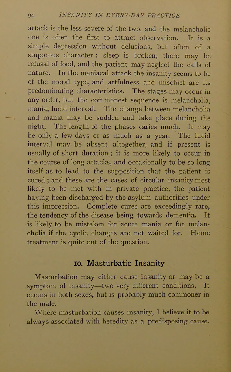 attack is the less severe of the two, and the melancholic one is often the first to attract observation. It is a simple depression without delusions, but often of a stuporous character : sleep is broken, there may be refusal of food, and the patient may neglect the calls of nature. In the maniacal attack the insanity seems to be of the moral type, and artfulness and mischief are its predominating characteristics. The stages may occur in any order, but the commonest sequence is melancholia, mania, lucid interval. The change betw’een melancholia and mania may be sudden and take place during the night. The length of the phases varies much. It may be only a few days or as much as a year. The lucid interval may be absent altogether, and if present is usually of short duration ; it is more likely to occur in the course of long attacks, and occasionally to be so long itself as to lead to the supposition that the patient is cured ; and these are the cases of circular insanity most likely to be met with in private practice, the patient having been discharged by the asylum authorities under this impression. Complete cures are exceedingly rare, the tendency of the disease being towards dementia. It is likely to be mistaken for acute mania or for melan- cholia if the cyclic changes are not waited for. Home treatment is quite out of the question. 10. Masturbatic Insanity Masturbation may either cause insanity or may be a symptom of insanity—two very different conditions. It occurs in both sexes, but is probably much commoner in the male. Where masturbation causes insanity, I believe it to be always associated with heredity as a predisposing cause.