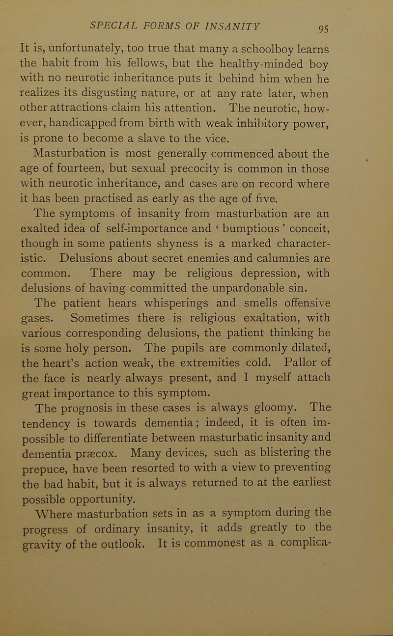 It is, unfortunately, too true that many a schoolboy learns the habit from his fellows, but the healthy-minded boy with no neurotic inheritance puts it behind him when he realizes its disgusting nature, or at any rate later, when other attractions claim his attention. The neurotic, how- ever, handicapped from birth with weak inhibitory power, is prone to become a slave to the vice. Masturbation is most generally commenced about the age of fourteen, but sexual precocity is common in those with neurotic inheritance, and cases are on record where it has been practised as early as the age of five. The symptoms of insanity from masturbation are an exalted idea of self-importance and ‘ bumptious ’ conceit, though in some patients shyness is a marked character- istic. Delusions about secret enemies and calumnies are common. There may be religious depression, with delusions of having committed the unpardonable sin. The patient hears whisperings and smells offensive gases. Sometimes there is religious exaltation, with various corresponding delusions, the patient thinking he is some holy person. The pupils are commonly dilated, the heart’s action weak, the extremities cold. Pallor of the face is nearly always present, and I myself attach great importance to this symptom. The prognosis in these cases is always gloomy. The tendency is towards dementia; indeed, it is often im- possible to differentiate between masturbatic insanity and dementia praecox. Many devices, such as blistering the prepuce, have been resorted to with a view to preventing the bad habit, but it is always returned to at the earliest possible opportunity. Where masturbation sets in as a symptom during the progress of ordinary insanity, it adds greatly to the gravity of the outlook. It is commonest as a complica-
