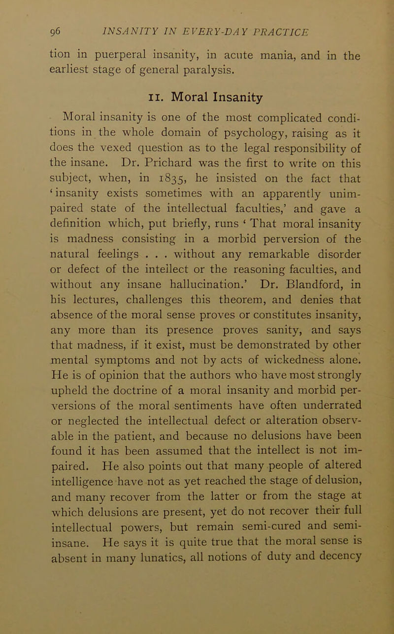 tion in puerperal insanity, in acute mania, and in the earliest stage of general paralysis. II. Moral Insanity Moral insanity is one of the most complicated condi- tions in the whole domain of psychology, raising as it does the vexed question as to the legal responsibility of the insane. Dr. Prichard was the first to write on this subject, when, in 1835, he insisted on the fact that ‘ insanity exists sometimes with an apparently unim- paired state of the intellectual faculties,’ and gave a definition which, put briefly, runs ‘ That moral insanity is madness consisting in a morbid perversion of the natural feelings . . . without any remarkable disorder or defect of the intellect or the reasoning faculties, and without any insane hallucination.’ Dr. Blandford, in his lectures, challenges this theorem, and denies that absence of the moral sense proves or constitutes insanity, any more than its presence proves sanity, and says that madness, if it exist, must be demonstrated by other mental symptoms and not by acts of wickedness alone. He is of opinion that the authors who have most strongly upheld the doctrine of a moral insanity and morbid per- versions of the moral sentiments have often underrated or neglected the intellectual defect or alteration observ- able in the patient, and because no delusions have been found it has been assumed that the intellect is not im- paired. He also points out that many people of altered intelligence have not as yet reached the stage of delusion, and many recover from the latter or from the stage at which delusions are present, yet do not recover their full intellectual powers, but remain semi-cured and semi- insane. He says it is quite true that the moral sense is absent in many lunatics, all notions of duty and decency