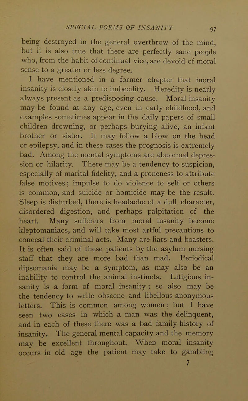 being destroyed in the general overthrow of the mind, but it is also true that there are perfectly sane people who, from the habit of continual vice, are devoid of moral sense to a greater or less degree. I have mentioned in a former chapter that moral insanity is closely akin to imbecility. Heredity is nearly always present as a predisposing cause. Moral insanity may be found at any age, even in early childhood, and examples sometimes appear in the daily papers of small children drowning, or perhaps burying alive, an infant brother or sister. It may follow a blow on the head or epilepsy, and in these cases the prognosis is extremely bad. Among the mental symptoms are abnormal depres- sion or hilarity. There may be a tendency to suspicion, especially of marital fidelity, and a proneness to attribute false motives; impulse to do violence to self or others is common, and suicide or homicide may be the result. Sleep is disturbed, there is headache of a dull character, disordered digestion, and perhaps palpitation of the heart. Many sufferers from moral insanity become kleptomaniacs, and will take most artful precautions to conceal their criminal acts. Many are liars and boasters. It is often said of these patients by the asylum nursing staff that they are more bad than mad. Periodical dipsomania may be a symptom, as may also be an inability to control the animal instincts. Litigious in- sanity is a form of moral insanity ; so also may be the tendency to write obscene and libellous anonymous letters. This is common among women ; but I have seen two cases in which a man was the delinquent, and in each of these there was a bad family history of insanity. The general mental capacity and the memory may be excellent throughout. When moral insanity occurs in old age the patient may take to gambling 7