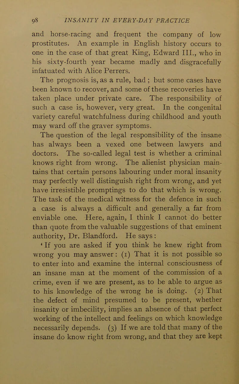 and horse-racing and frequent the company of low- prostitutes. An example in English history occurs to one in the case of that great King, Edward III., who in his sixty-fourth year became madly and disgracefully infatuated with Alice Perrers. The prognosis is, as a rule, bad ; but some cases have been known to recover, and some of these recoveries have taken place under private care. The responsibility of such a case is, however, very great. In the congenital variety careful watchfulness during childhood and youth may ward off the graver symptoms. The question of the legal responsibility of the insane has always been a vexed one between lawyers and doctors. The so-called legal test is whether a criminal knows right from wrong. The alienist physician main- tains that certain persons labouring under moral insanity may perfectly well distinguish right from wrong, and yet have irresistible promptings to do that which is wrong. The task of the medical witness for the defence in such a case is always a difficult and generally a far from enviable one. Here, again, I think I cannot do better than quote from the valuable suggestions of that eminent authority. Dr. Blandford. He says : ‘ If you are asked if you think he knew right from wrong you may answer: (i) That it is not possible so to enter into and examine the internal consciousness of an insane man at the moment of the commission of a crime, even if we are present, as to be able to argue as to his knowledge of the wrong he is doing. (2) That the defect of mind presumed to be present, whether insanity or imbecility, implies an absence of that perfect working of the intellect and feelings on which knowledge necessarily depends. (3) If we are told that many of the insane do know right from wrong, and that they are kept