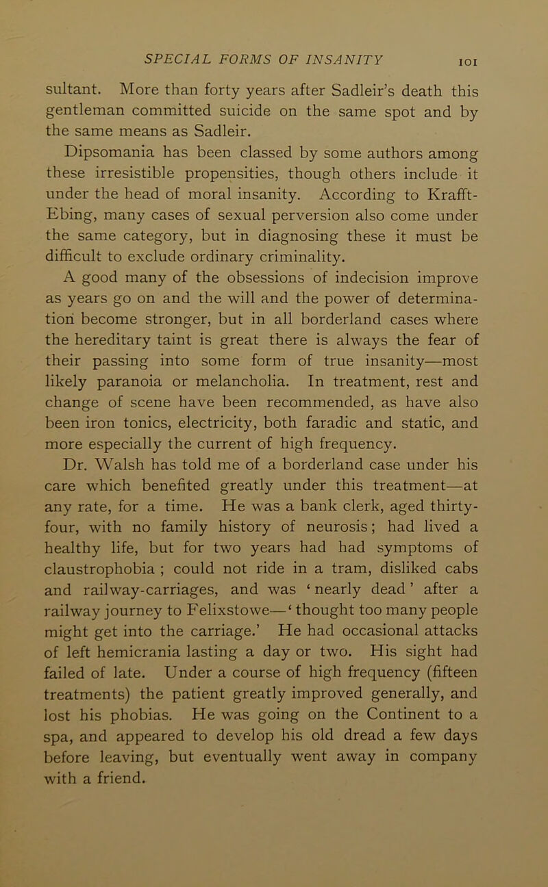 lOI sultant. More than forty years after Sadleir’s death this gentleman committed suicide on the same spot and by the same means as Sadleir. Dipsomania has been classed by some authors among these irresistible propensities, though others include it under the head of moral insanity. According to Krafft- Ebing, many cases of sexual perversion also come under the same category, but in diagnosing these it must be difficult to exclude ordinary criminality. A good many of the obsessions of indecision improve as years go on and the will and the power of determina- tion become stronger, but in all borderland cases where the hereditary taint is great there is always the fear of their passing into some form of true insanity—most likely paranoia or melancholia. In treatment, rest and change of scene have been recommended, as have also been iron tonics, electricity, both faradic and static, and more especially the current of high frequency. Dr. Walsh has told me of a borderland case under his care which benefited greatly under this treatment—at any rate, for a time. He was a bank clerk, aged thirty- four, with no family history of neurosis; had lived a healthy life, but for two years had had symptoms of claustrophobia ; could not ride in a tram, disliked cabs and rail way-carriages, and was ‘ nearly dead ’ after a railway journey to Felixstowe—‘ thought too many people might get into the carriage.’ He had occasional attacks of left hemicrania lasting a day or two. His sight had failed of late. Under a course of high frequency (fifteen treatments) the patient greatly improved generally, and lost his phobias. He was going on the Continent to a spa, and appeared to develop his old dread a few days before leaving, but eventually went away in company with a friend.