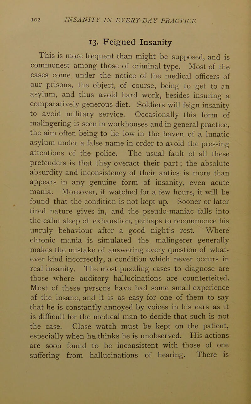 13. Feigned Insanity This is more frequent than might be supposed, and is commonest among those of criminal type. Most of the cases come under the notice of the medical officers of our prisons, the object, of course, being to get to an asylum, and thus avoid hard work, besides insuring a comparatively generous diet. Soldiers will feign insanity to avoid military service. Occasionally this form of malingering is seen in workhouses and in general practice, the aim often being to lie low in the haven of a lunatic asylum under a false name in order to avoid the pressing attentions of the police. The usual fault of all these pretenders is that they overact their part; the absolute absurdity and inconsistency of their antics is more than appears in any genuine form of insanity, even acute mania. Moreover, if watched for a few hours, it will be found that the condition is not kept up. Sooner or later tired nature gives in, and the pseudo-maniac falls into the calm sleep of exhaustion, perhaps to recommence his unruly behaviour after a good night’s rest. Where chronic mania is simulated the malingerer generally makes the mistake of answering every question of what- ever kind incorrectly, a condition which never occurs in real insanity. The most puzzling cases to diagnose are those where auditory hallucinations are counterfeited. Most of these persons have had some small experience of the insane, and it is as easy for one of them to say that he is constantly annoyed by voices in his ears as it is difficult for the medical man to decide that such is not the case. Close watch must be kept on the patient, especially when ha thinks he is unobserved. His actions are soon found to be inconsistent with those of one suffering from hallucinations of hearing. There is