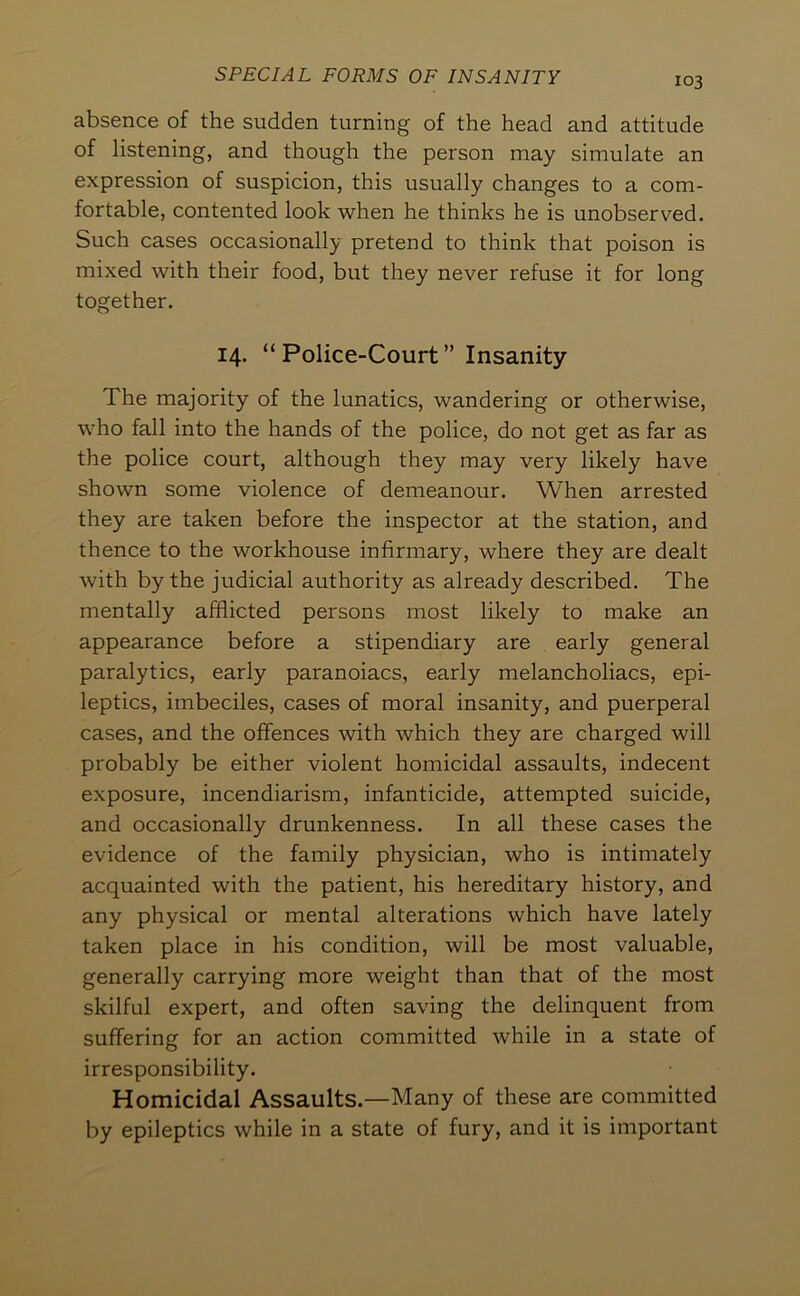 103 absence of the sudden turning of the head and attitude of listening, and though the person may simulate an expression of suspicion, this usually changes to a com- fortable, contented look when he thinks he is unobserved. Such cases occasionally pretend to think that poison is mixed with their food, but they never refuse it for long together. 14. “Police-Court” Insanity The majority of the lunatics, wandering or otherwise, who fall into the hands of the police, do not get as far as the police court, although they may very likely have shown some violence of demeanour. When arrested they are taken before the inspector at the station, and thence to the workhouse infirmary, where they are dealt with by the judicial authority as already described. The mentally afflicted persons most likely to make an appearance before a stipendiary are early general paralytics, early paranoiacs, early melancholiacs, epi- leptics, imbeciles, cases of moral insanity, and puerperal cases, and the offences with which they are charged will probably be either violent homicidal assaults, indecent exposure, incendiarism, infanticide, attempted suicide, and occasionally drunkenness. In all these cases the evidence of the family physician, who is intimately acquainted with the patient, his hereditary history, and any physical or mental alterations which have lately taken place in his condition, will be most valuable, generally carrying more weight than that of the most skilful expert, and often saving the delinquent from suffering for an action committed while in a state of irresponsibility. Homicidal Assaults.—Many of these are committed by epileptics while in a state of fury, and it is important