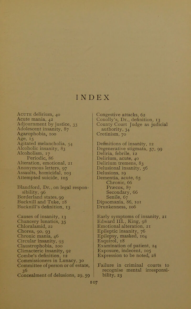 INDEX Acute delirium, 40 Acute mania, 42 Adjournment by justice, 33 Adolescent insanity, 87 Agarophobia, 100 Age, 15 Agitated melancholia, 54 Alcoholic insanity, 83 Alcoholism, 17 Periodic, 86 Alteration, emotional, 21 Anonymous letters, 97 Assaults, homicidal, 103 Attempted suicide, 105 Blandford, Dr., on legal respon- sibility, 96 Borderland states, 99 Bucknill and Tuke, 18 Bucknill’s definition, 13 Causes of insanity, 13 Chancery lunatics, 35 Chloralamid, 22 Chorea, 90, 93 Chronic mania, 46 Circular insanity, 93 Claustrophobia, 100 Climacteric insanity, 92 Combe’s definition, 12 Commissioners in Lunacy, 30 Committee of person or of estate, 36 Concealment of delusions, 29, 59 Congestive attacks, 62 Conolly’s, Dr., definition, 13 County Court Judge as judicial authority, 34 Cretinism, 70 Definitions of insanity, 12 Degenerative stigmata, 57, 99 Deliria, febrile, 12 Delirium, acute, 40 Delirium tremens, 83 Delusional insanity, 56 Delusions, 19 Dementia, acute, 65 Chronic, 66 Praecox, 87 Secondary, 66 Senile, 67 Dipsomania, 86, loi Drunkenness, 106 Early symptoms of insanity, 21 Edward III., King, 98 Emotional alteration, 21 Epileptic insanity, 76 Epilepsy, masked, 104 Esquirol, 18 Examination of patient, 24 Exposure, indecent, 105 Expression to be noted, 28 Failure in criminal courts to recognise mental irresponsi- bility, 23