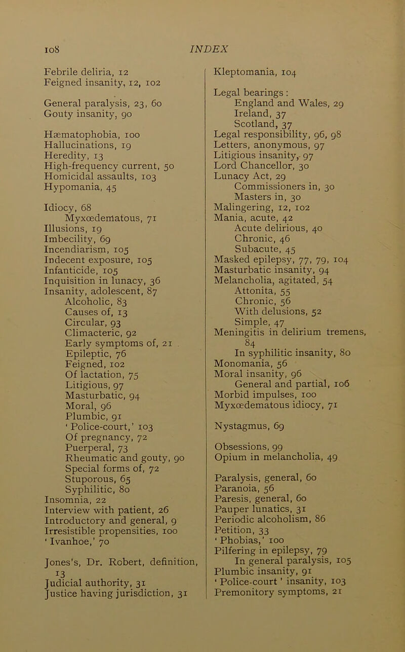 Febrile deliria, 12 Feigned insanity, 12, 102 General paralysis, 23, 60 Gouty insanity, 90 Haematophobia, 100 Hallucinations, 19 Heredity, 13 High-frequency current, 50 Homicidal assaults, 103 Hypomania, 45 Idiocy, 68 Myxoedematous, 71 Illusions, 19 Imbecility, 69 Incendiarism, 105 Indecent exposure, 105 Infanticide, 105 Inquisition in lunacy, 36 Insanity, adolescent, 87 Alcoholic, 83 Causes of, 13 Circular, 93 Climacteric, 92 Early symptoms of, 21 . Epileptic, 76 Feigned, 102 Of lactation, 75 Litigious, 97 Masturbatic, 94 Moral, 96 Plumbic, 91 ' Police-court,’ 103 Of pregnancy, 72 Puerperal, 73 Rheumatic and gouty, 90 Special forms of, 72 Stuporous, 65 Syphilitic, 80 Insomnia, 22 Interview with patient, 26 Introductory and general, 9 Irresistible propensities, 100 ' Ivanhoe,’ 70 Jones’s, Dr, Robert, definition, 13 Judicial authority, 31 Justice having jurisdiction, 31 Kleptomania, 104 Legal bearings: England and Wales, 29 Ireland, 37 Scotland, 37 Legal responsibility, 96, 98 Letters, anonymous, 97 Litigious insanity,- 97 Lord Chancellor, 30 Lunacy Act, 29 Commissioners in, 30 Masters in, 30 Malingering, 12, 102 Mania, acute, 42 Acute delirious, 40 Chronic, 46 Subacute, 45 Masked epilepsy, 77, 79, 104 Masturbatic insanity, 94 Melancholia, agitated, 54 Attonita, 55 Chronic, 56 With delusions, 52 Simple, 47 Meningitis in delirium tremens, 84 In syphilitic insanity, 80 Monomania, 56 Moral insanity, 96 General and partial, 106 Morbid impulses, 100 Myxoedematous idiocy, 71 Nystagmus, 69 Obsessions, 99 Opium in melancholia, 49 Paralysis, general, 60 Paranoia, 56 Paresis, general, 60 Pauper lunatics, 31 Periodic alcoholism, 86 Petition, 33 ■ Phobias,’ too Pilfering in epilepsy, 79 In general paralysis, 105 Plumbic insanity, 91 ■ Police-court ’ insanity, 103 Premonitory symptoms, 21
