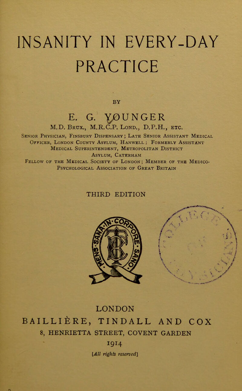 PRACTICE BY E. G. Y,0 UNGER M.D. Brdx., M.R.C.P. Lond., D.P.H., etc. Senior Physician, Finsbury Dispensary ; Late Senior Assistant Medical Officer, London County Asylum, Hanwell ; Formerly Assistant Medical Superintendent, Metropolitan District Asylum, Caterham Fellow of the Medical Society of London; Member of the Medico- Psychological Association of Great Britain LONDON BAILLI&RE, TINDALL AND COX 8, HENRIETTA STREET, COVENT GARDEN THIRD EDITION 1914 [All rights reserved]