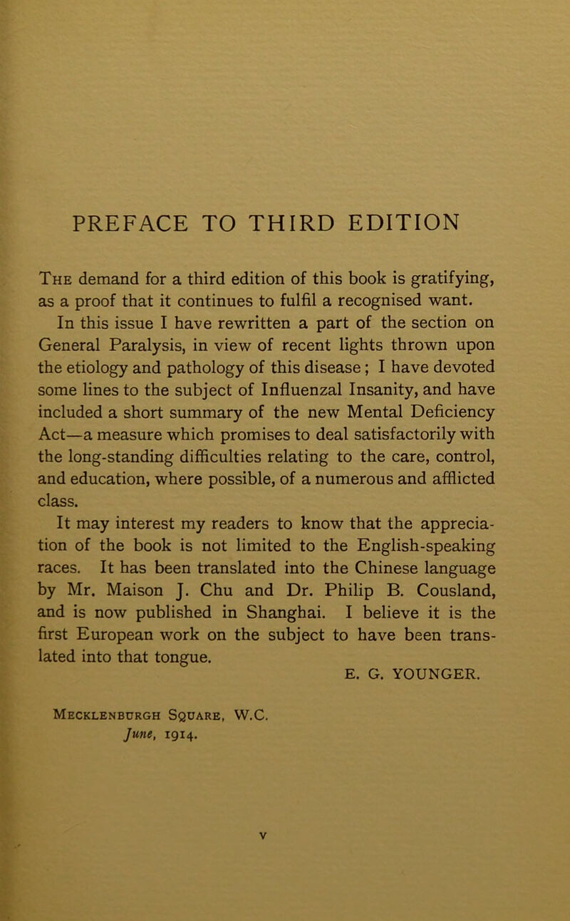 The demand for a third edition of this book is gratifying, as a proof that it continues to fulfil a recognised want. In this issue I have rewritten a part of the section on General Paralysis, in view of recent lights thrown upon the etiology and pathology of this disease ; I have devoted some lines to the subject of Influenzal Insanity, and have included a short summary of the new Mental Deficiency Act—a measure which promises to deal satisfactorily with the long-standing difficulties relating to the care, control, and education, where possible, of a numerous and afflicted class. It may interest my readers to know that the apprecia- tion of the book is not limited to the English-speaking races. It has been translated into the Chinese language by Mr. Maison J. Chu and Dr. Philip B. Cousland, and is now published in Shanghai. I believe it is the first European work on the subject to have been trans- lated into that tongue. Mecklenburgh Square, W.C. June, 1914. E. G. YOUNGER.