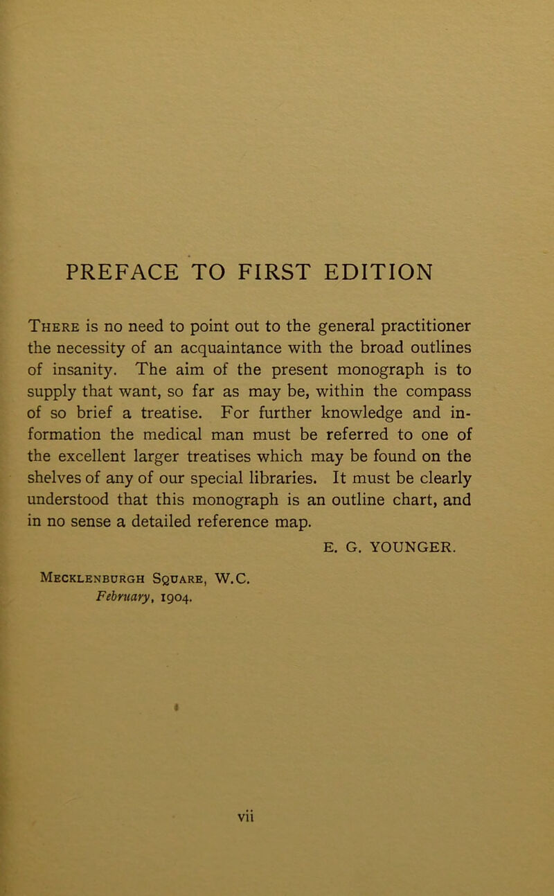 There is no need to point out to the general practitioner the necessity of an acquaintance with the broad outlines of insanity. The aim of the present monograph is to supply that want, so far as may be, within the compass of so brief a treatise. For further knowledge and in- formation the medical man must be referred to one of the excellent larger treatises which may be found on the shelves of any of our special libraries. It must be clearly understood that this monograph is an outline chart, and in no sense a detailed reference map. E. G. YOUNGER. Mecklenburgh Square, W.C. February, 1904. « vu