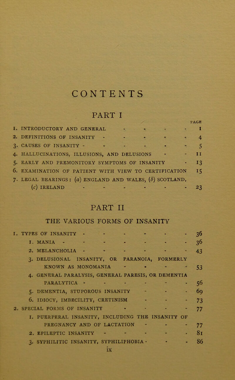 CONTENTS PART I PAGE 1. INTRODUCTORY AND GENERAL .... I 2. DEFINITIONS OF INSANITY - - • - - 4 3. CAUSES OF INSANITY ------ 5 4. HALLUCINATIONS, ILLUSIONS, AND DELUSIONS - - II 5. EARLY AND PREMONITORY SYMPTOMS OF INSANITY - 13 6. EXAMINATION OF PATIENT WITH VIEW TO CERTIFICATION IS 7. LEGAL BEARINGS : (a) ENGLAND AND WALES, (1b) SCOTLAND, (c) IRELAND - - - - - 23 PART II THE VARIOUS FORMS OF INSANITY 1. TYPES OF INSANITY - - - - - 36 1. MANIA ------- 36 2. MELANCHOLIA - - - - - * 43 3. DELUSIONAL INSANITY, OR PARANOIA, FORMERLY KNOWN AS MONOMANIA - - - '53 4. GENERAL PARALYSIS, GENERAL PARESIS, OR DEMENTIA PARALYTICA - - - - - 56 5. DEMENTIA, STUPOROUS INSANITY - - 69 6. IDIOCY, IMBECILITY, CRETINISM - - '73 2. SPECIAL FORMS OF INSANITY - - - '77 1. PUERPERAL INSANITY, INCLUDING THE INSANITY OF PREGNANCY AND OF LACTATION - - * 77 2. EPILEPTIC INSANITY - - - - 81 3. SYPHILITIC INSANITY, SYPHILIPHOBIA - - - 86