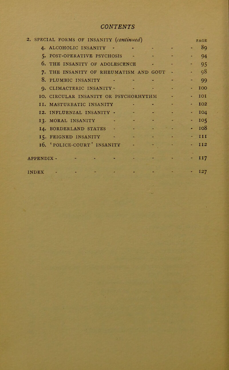 2. SPECIAL FORMS OF INSANITY (continued) page 4. ALCOHOLIC INSANITY - - - - - 89 5. POST-OPERATIVE PSYCHOSIS - - - - 94 6. THE INSANITY OF ADOLESCENCE - - 95 7. THE INSANITY OF RHEUMATISM AND GOUT - • 98 8. PLUMBIC INSANITY - - - - '99 9. CLIMACTERIC INSANITY- .... 10O 10. CIRCULAR INSANITY OR PSYCHORHYTHM - - IOI 11. MASTURBATIC INSANITY - - - - 102 12. INFLUENZAL INSANITY - - - - - IO4 13. MORAL INSANITY - - - - - I05 14. BORDERLAND STATES - - - - - 108 15. FEIGNED INSANITY - - - - - III 16. ‘POLICE-COURT’ INSANITY - - - - 112 APPENDIX- - - - - - - - 117 INDEX -------- 127