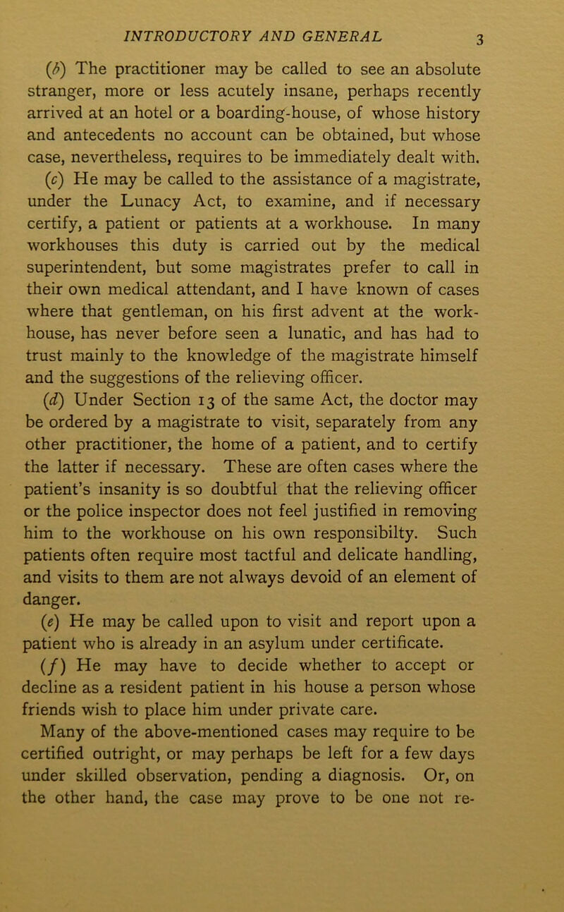 INTRODUCTORY AND GENERAL (fi) The practitioner may be called to see an absolute stranger, more or less acutely insane, perhaps recently arrived at an hotel or a boarding-house, of whose history and antecedents no account can be obtained, but whose case, nevertheless, requires to be immediately dealt with. (c) He may be called to the assistance of a magistrate, under the Lunacy Act, to examine, and if necessary certify, a patient or patients at a workhouse. In many workhouses this duty is carried out by the medical superintendent, but some magistrates prefer to call in their own medical attendant, and I have known of cases where that gentleman, on his first advent at the work- house, has never before seen a lunatic, and has had to trust mainly to the knowledge of the magistrate himself and the suggestions of the relieving officer. (d) Under Section 13 of the same Act, the doctor may be ordered by a magistrate to visit, separately from any other practitioner, the home of a patient, and to certify the latter if necessary. These are often cases where the patient’s insanity is so doubtful that the relieving officer or the police inspector does not feel justified in removing him to the workhouse on his own responsibilty. Such patients often require most tactful and delicate handling, and visits to them are not always devoid of an element of danger. (e) He may be called upon to visit and report upon a patient who is already in an asylum under certificate. (/) He may have to decide whether to accept or decline as a resident patient in his house a person whose friends wish to place him under private care. Many of the above-mentioned cases may require to be certified outright, or may perhaps be left for a few days under skilled observation, pending a diagnosis. Or, on the other hand, the case may prove to be one not re-