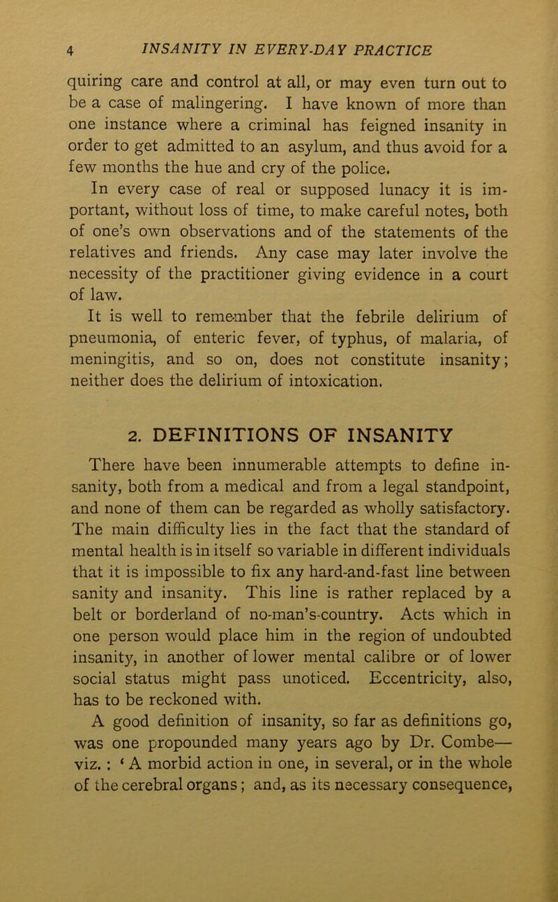 quiring care and control at all, or may even turn out to be a case of malingering. I have known of more than one instance where a criminal has feigned insanity in order to get admitted to an asylum, and thus avoid for a few months the hue and cry of the police. In every case of real or supposed lunacy it is im- portant, without loss of time, to make careful notes, both of one’s own observations and of the statements of the relatives and friends. Any case may later involve the necessity of the practitioner giving evidence in a court of law. It is well to remember that the febrile delirium of pneumonia, of enteric fever, of typhus, of malaria, of meningitis, and so on, does not constitute insanity; neither does the delirium of intoxication. 2. DEFINITIONS OF INSANITY There have been innumerable attempts to define in- sanity, both from a medical and from a legal standpoint, and none of them can be regarded as wholly satisfactory. The main difficulty lies in the fact that the standard of mental health is in itself so variable in different individuals that it is impossible to fix any hard-and-fast line between sanity and insanity. This line is rather replaced by a belt or borderland of no-man’s-country. Acts which in one person would place him in the region of undoubted insanity, in another of lower mental calibre or of lower social status might pass unoticed. Eccentricity, also, has to be reckoned with. A good definition of insanity, so far as definitions go, was one propounded many years ago by Dr. Combe— viz. : ‘ A morbid action in one, in several, or in the whole of the cerebral organs; and, as its necessary consequence,