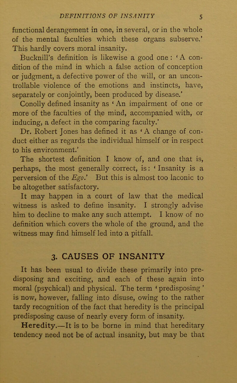 DEFINITIONS OF INSANITY S functional derangement in one, in several, or in the whole of the mental faculties which these organs subserve.’ This hardly covers moral insanity. Bucknill’s definition is likewise a good one : ‘ A con- dition of the mind in which a false action of conception or judgment, a defective power of the will, or an uncon- trollable violence of the emotions and instincts, have, separately or conjointly, been produced by disease.’ Conolly defined insanity as ‘ An impairment of one or more of the faculties of the mind, accompanied with, or inducing, a defect in the comparing faculty.’ Dr. Robert Jones has defined it as ‘ A change of con- duct either as regards the individual himself or in respect to his environment.’ The shortest definition I know of, and one that is, perhaps, the most generally correct, is: ‘ Insanity is a perversion of the Ego.’ But this is almost too laconic to be altogether satisfactory. It may happen in a court of law that the medical witness is asked to define insanity. I strongly advise him to decline to make any such attempt. I know of no definition which covers the whole of the ground, and the witness may find himself led into a pitfall. 3. CAUSES OF INSANITY It has been usual to divide these primarily into pre- disposing and exciting, and each of these again into moral (psychical) and physical. The term ‘ predisposing ’ is now, however, falling into disuse, owing to the rather tardy recognition of the fact that heredity is the principal predisposing cause of nearly every form of insanity. Heredity.—It is to be borne in mind that hereditary tendency need not be of actual insanity, but may be that