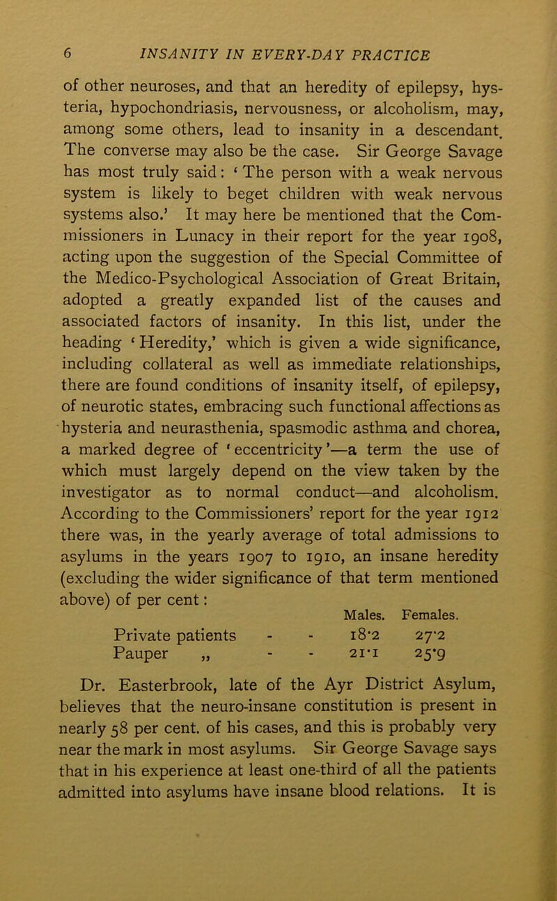 of other neuroses, and that an heredity of epilepsy, hys- teria, hypochondriasis, nervousness, or alcoholism, may, among some others, lead to insanity in a descendant. The converse may also be the case. Sir George Savage has most truly said: ‘ The person with a weak nervous system is likely to beget children with weak nervous systems also.’ It may here be mentioned that the Com- missioners in Lunacy in their report for the year 1908, acting upon the suggestion of the Special Committee of the Medico-Psychological Association of Great Britain, adopted a greatly expanded list of the causes and associated factors of insanity. In this list, under the heading * Heredity,’ which is given a wide significance, including collateral as well as immediate relationships, there are found conditions of insanity itself, of epilepsy, of neurotic states, embracing such functional affections as hysteria and neurasthenia, spasmodic asthma and chorea, a marked degree of ‘ eccentricity ’—a term the use of which must largely depend on the view taken by the investigator as to normal conduct—and alcoholism. According to the Commissioners’ report for the year 1912 there was, in the yearly average of total admissions to asylums in the years 1907 to 1910, an insane heredity (excluding the wider significance of that term mentioned above) of per cent: Males. Females. Private patients - - i8’2 27-2 Pauper „ - - 21-1 25*9 Dr. Easterbrook, late of the Ayr District Asylum, believes that the neuro-insane constitution is present in nearly 58 per cent, of his cases, and this is probably very near the mark in most asylums. Sir George Savage says that in his experience at least one-third of all the patients admitted into asylums have insane blood relations. It is