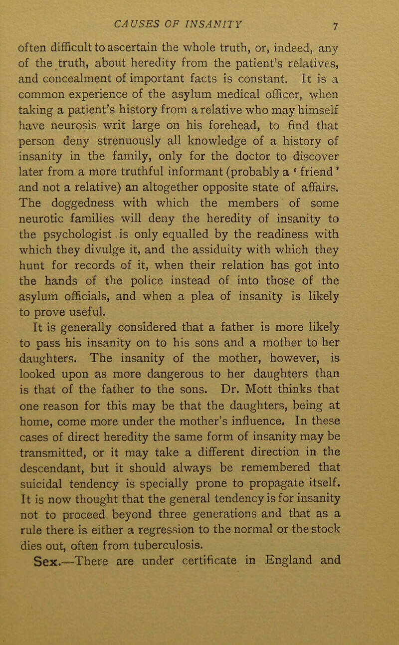 often difficult to ascertain the whole truth, or, indeed, any of the truth, about heredity from the patient’s relatives, and concealment of important facts is constant. It is a common experience of the asylum medical officer, when taking a patient’s history from a relative who may himself have neurosis writ large on his forehead, to find that person deny strenuously all knowledge of a history of insanity in the family, only for the doctor to discover later from a more truthful informant (probably a ‘ friend ’ and not a relative) an altogether opposite state of affairs. The doggedness with which the members of some neurotic families will deny the heredity of insanity to the psychologist is only equalled by the readiness with which they divulge it, and the assiduity with which they hunt for records of it, when their relation has got into the hands of the police instead of into those of the asylum officials, and when a plea of insanity is likely to prove useful. It is generally considered that a father is more likely to pass his insanity on to his sons and a mother to her daughters. The insanity of the mother, however, is looked upon as more dangerous to her daughters than is that of the father to the sons. Dr. Mott thinks that one reason for this may be that the daughters, being at home, come more under the mother’s influence. In these cases of direct heredity the same form of insanity may be transmitted, or it may take a different direction in the descendant, but it should always be remembered that suicidal tendency is specially prone to propagate itself. It is now thought that the general tendency is for insanity not to proceed beyond three generations and that as a rule there is either a regression to the normal or the stock dies out, often from tuberculosis. Sex.—There are under certificate in England and