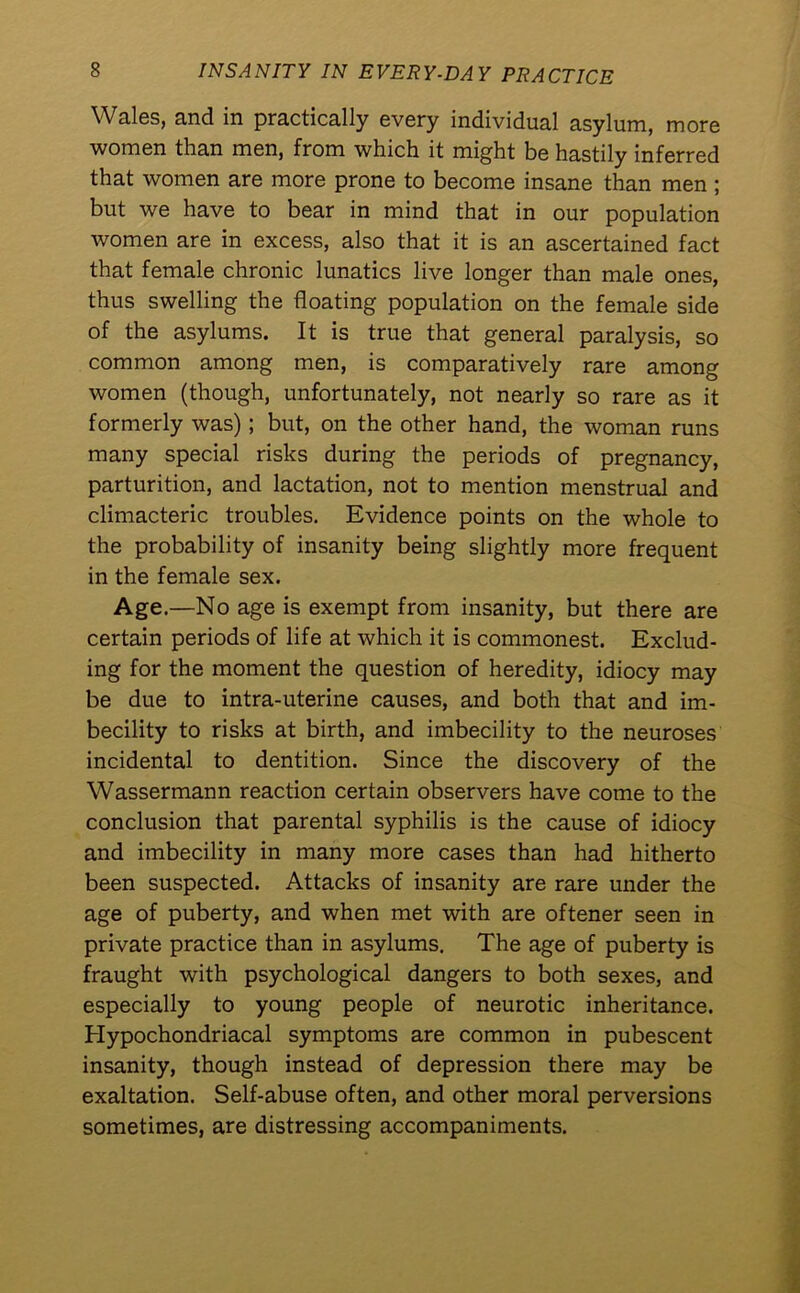 Wales, and in practically every individual asylum, more women than men, from which it might be hastily inferred that women are more prone to become insane than men ; but we have to bear in mind that in our population women are in excess, also that it is an ascertained fact that female chronic lunatics live longer than male ones, thus swelling the floating population on the female side of the asylums. It is true that general paralysis, so common among men, is comparatively rare among women (though, unfortunately, not nearly so rare as it formerly was); but, on the other hand, the woman runs many special risks during the periods of pregnancy, parturition, and lactation, not to mention menstrual and climacteric troubles. Evidence points on the whole to the probability of insanity being slightly more frequent in the female sex. Age.—No age is exempt from insanity, but there are certain periods of life at which it is commonest. Exclud- ing for the moment the question of heredity, idiocy may be due to intra-uterine causes, and both that and im- becility to risks at birth, and imbecility to the neuroses incidental to dentition. Since the discovery of the Wassermann reaction certain observers have come to the conclusion that parental syphilis is the cause of idiocy and imbecility in many more cases than had hitherto been suspected. Attacks of insanity are rare under the age of puberty, and when met with are oftener seen in private practice than in asylums. The age of puberty is fraught with psychological dangers to both sexes, and especially to young people of neurotic inheritance. Hypochondriacal symptoms are common in pubescent insanity, though instead of depression there may be exaltation. Self-abuse often, and other moral perversions sometimes, are distressing accompaniments.