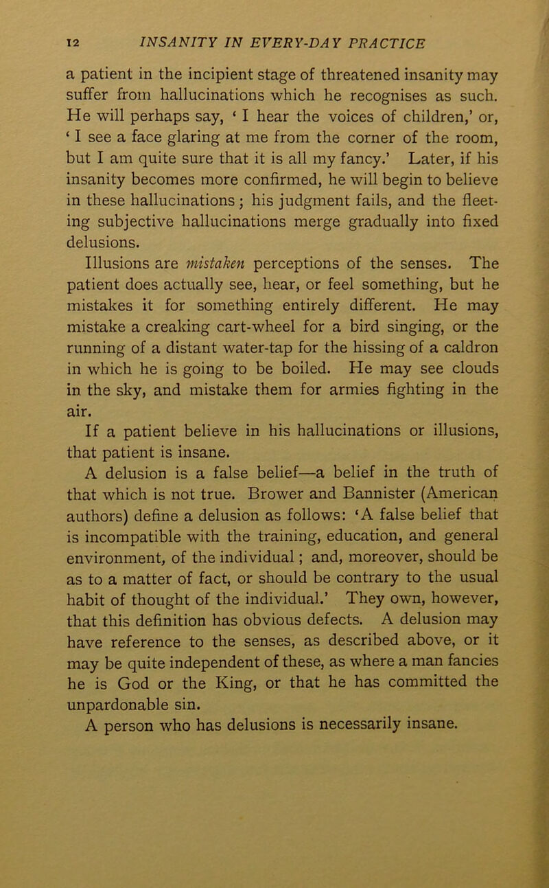 a patient in the incipient stage of threatened insanity may suffer from hallucinations which he recognises as such. He will perhaps say, ‘ I hear the voices of children,’ or, ‘ I see a face glaring at me from the corner of the room, but I am quite sure that it is all my fancy.’ Later, if his insanity becomes more confirmed, he will begin to believe in these hallucinations; his judgment fails, and the fleet- ing subjective hallucinations merge gradually into fixed delusions. Illusions are mistaken perceptions of the senses. The patient does actually see, hear, or feel something, but he mistakes it for something entirely different. He may mistake a creaking cart-wheel for a bird singing, or the running of a distant water-tap for the hissing of a caldron in which he is going to be boiled. He may see clouds in the sky, and mistake them for armies fighting in the air. If a patient believe in his hallucinations or illusions, that patient is insane. A delusion is a false belief—a belief in the truth of that which is not true. Brower and Bannister (American authors) define a delusion as follows: ‘A false belief that is incompatible with the training, education, and general environment, of the individual; and, moreover, should be as to a matter of fact, or should be contrary to the usual habit of thought of the individual.’ They own, however, that this definition has obvious defects. A delusion may have reference to the senses, as described above, or it may be quite independent of these, as where a man fancies he is God or the King, or that he has committed the unpardonable sin. A person who has delusions is necessarily insane.