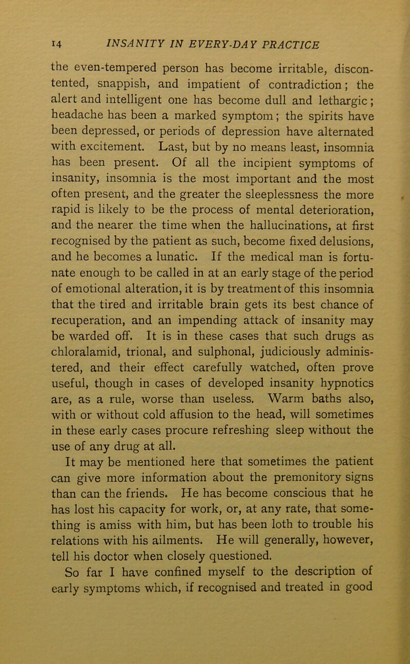 the even-tempered person has become irritable, discon- tented, snappish, and impatient of contradiction; the alert and intelligent one has become dull and lethargic; headache has been a marked symptom; the spirits have been depressed, or periods of depression have alternated with excitement. Last, but by no means least, insomnia has been present. Of all the incipient symptoms of insanity, insomnia is the most important and the most often present, and the greater the sleeplessness the more rapid is likely to be the process of mental deterioration, and the nearer the time when the hallucinations, at first recognised by the patient as such, become fixed delusions, and he becomes a lunatic. If the medical man is fortu- nate enough to be called in at an early stage of the period of emotional alteration, it is by treatment of this insomnia that the tired and irritable brain gets its best chance of recuperation, and an impending attack of insanity may be warded off. It is in these cases that such drugs as chloralamid, trional, and sulphonal, judiciously adminis- tered, and their effect carefully watched, often prove useful, though in cases of developed insanity hypnotics are, as a rule, worse than useless. Warm baths also, with or without cold affusion to the head, will sometimes in these early cases procure refreshing sleep without the use of any drug at all. It may be mentioned here that sometimes the patient can give more information about the premonitory signs than can the friends. He has become conscious that he has lost his capacity for work, or, at any rate, that some- thing is amiss with him, but has been loth to trouble his relations with his ailments. He will generally, however, tell his doctor when closely questioned. So far I have confined myself to the description of early symptoms which, if recognised and treated in good