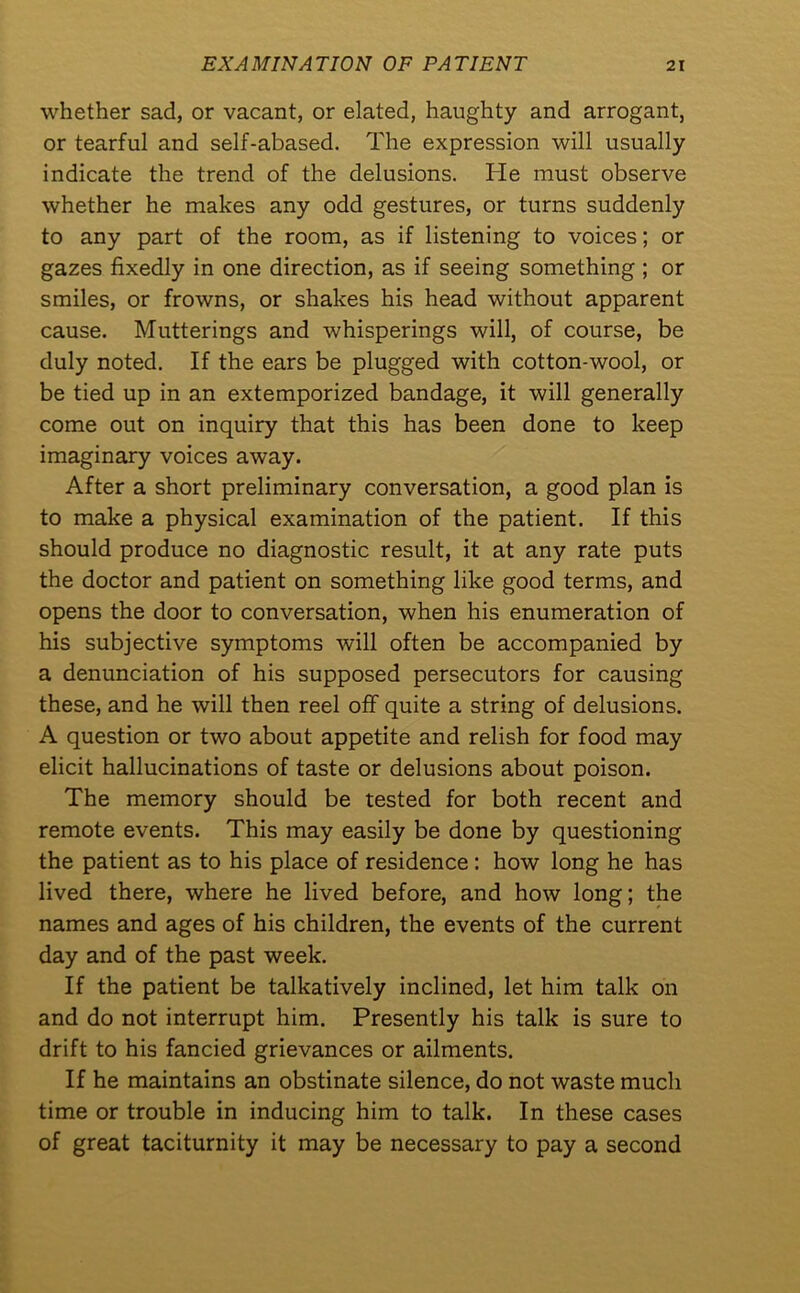 whether sad, or vacant, or elated, haughty and arrogant, or tearful and self-abased. The expression will usually indicate the trend of the delusions. He must observe whether he makes any odd gestures, or turns suddenly to any part of the room, as if listening to voices; or gazes fixedly in one direction, as if seeing something ; or smiles, or frowns, or shakes his head without apparent cause. Mutterings and whisperings will, of course, be duly noted. If the ears be plugged with cotton-wool, or be tied up in an extemporized bandage, it will generally come out on inquiry that this has been done to keep imaginary voices away. After a short preliminary conversation, a good plan is to make a physical examination of the patient. If this should produce no diagnostic result, it at any rate puts the doctor and patient on something like good terms, and opens the door to conversation, when his enumeration of his subjective symptoms will often be accompanied by a denunciation of his supposed persecutors for causing these, and he will then reel off quite a string of delusions. A question or two about appetite and relish for food may elicit hallucinations of taste or delusions about poison. The memory should be tested for both recent and remote events. This may easily be done by questioning the patient as to his place of residence: how long he has lived there, where he lived before, and how long; the names and ages of his children, the events of the current day and of the past week. If the patient be talkatively inclined, let him talk on and do not interrupt him. Presently his talk is sure to drift to his fancied grievances or ailments. If he maintains an obstinate silence, do not waste much time or trouble in inducing him to talk. In these cases of great taciturnity it may be necessary to pay a second