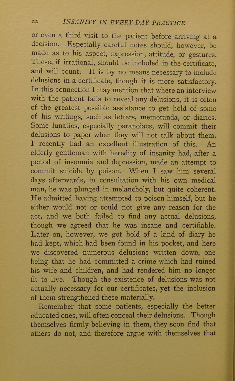 or even a third visit to the patient before arriving at a decision. Especially careful notes should, however, be made as to his aspect, expression, attitude, or gestures. These, if irrational, should be included in the certificate, and will count. It is by no means necessary to include delusions in a certificate, though it is more satisfactory. In this connection I may mention that where an interview with the patient fails to reveal any delusions, it is often of the greatest possible assistance to get hold of some of his writings, such as letters, memoranda, or diaries. Some lunatics, especially paranoiacs, will commit their delusions to paper when they will not talk about them. 1 recently had an excellent illustration of this. An elderly gentleman with heredity of insanity had, after a period of insomnia and depression, made an attempt to commit suicide by poison. When I saw him several days afterwards, in consultation with his own medical man, he was plunged in melancholy, but quite coherent. He admitted having attempted to poison himself, but he either would not or could not give any reason for the act, and we both failed to find any actual delusions, though we agreed that he was insane and certifiable. Later on, however, we got hold of a kind of diary he had kept, which had been found in his pocket, and here we discovered numerous delusions written down, one being that he had committed a crime which had ruined his wife and children, and had rendered him no longer fit to live. Though the existence of delusions was not actually necessary for our certificates, yet the inclusion of them strengthened these materially. Remember that some patients, especially the better educated ones, will often conceal their delusions. Though themselves firmly believing in them, they soon find that others do not, and therefore argue with themselves that