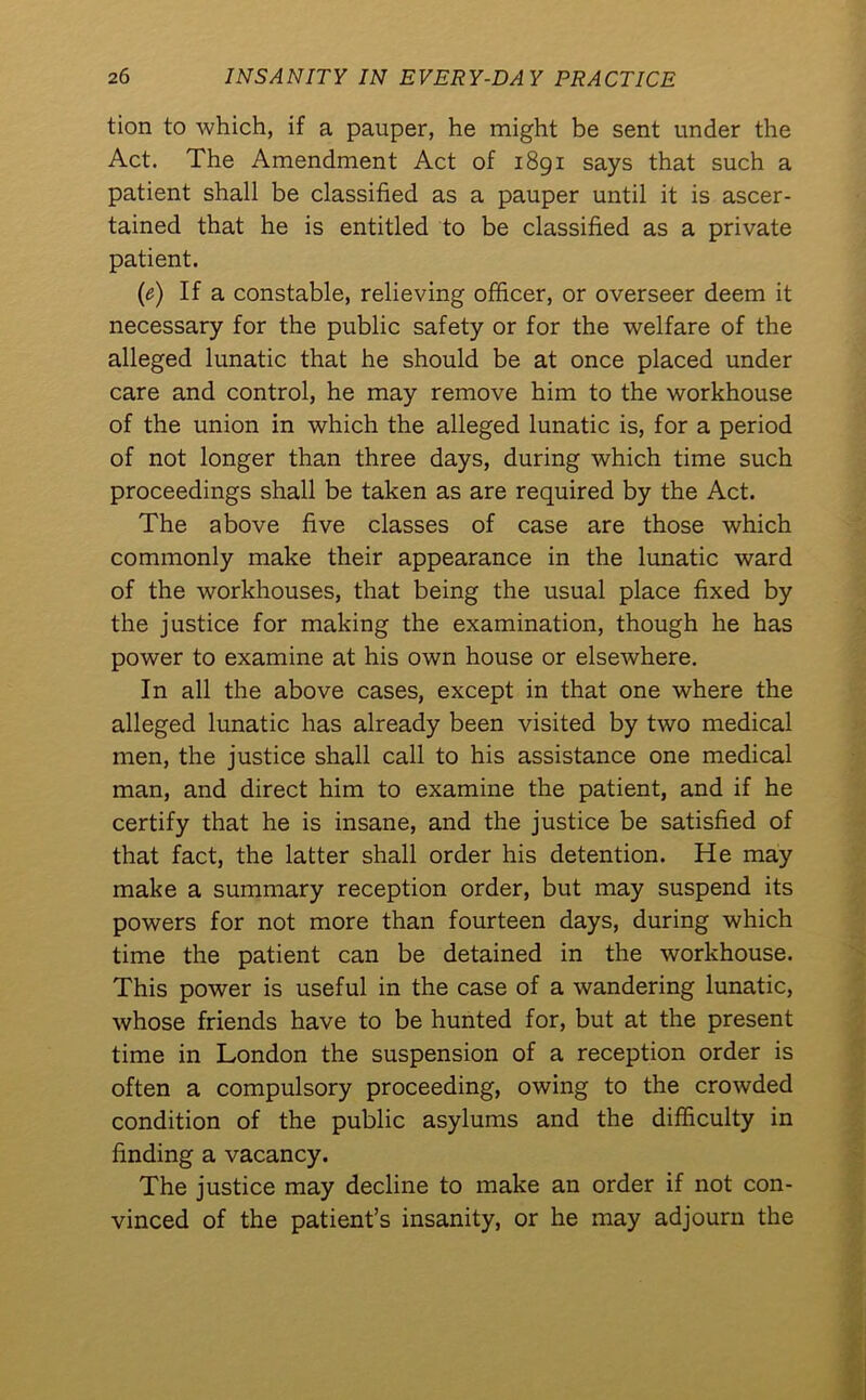 tion to which, if a pauper, he might be sent under the Act. The Amendment Act of 1891 says that such a patient shall be classified as a pauper until it is ascer- tained that he is entitled to be classified as a private patient. (e) If a constable, relieving officer, or overseer deem it necessary for the public safety or for the welfare of the alleged lunatic that he should be at once placed under care and control, he may remove him to the workhouse of the union in which the alleged lunatic is, for a period of not longer than three days, during which time such proceedings shall be taken as are required by the Act. The above five classes of case are those which commonly make their appearance in the lunatic ward of the workhouses, that being the usual place fixed by the justice for making the examination, though he has power to examine at his own house or elsewhere. In all the above cases, except in that one where the alleged lunatic has already been visited by two medical men, the justice shall call to his assistance one medical man, and direct him to examine the patient, and if he certify that he is insane, and the justice be satisfied of that fact, the latter shall order his detention. He may make a summary reception order, but may suspend its powers for not more than fourteen days, during which time the patient can be detained in the workhouse. This power is useful in the case of a wandering lunatic, whose friends have to be hunted for, but at the present time in London the suspension of a reception order is often a compulsory proceeding, owing to the crowded condition of the public asylums and the difficulty in finding a vacancy. The justice may decline to make an order if not con- vinced of the patient’s insanity, or he may adjourn the