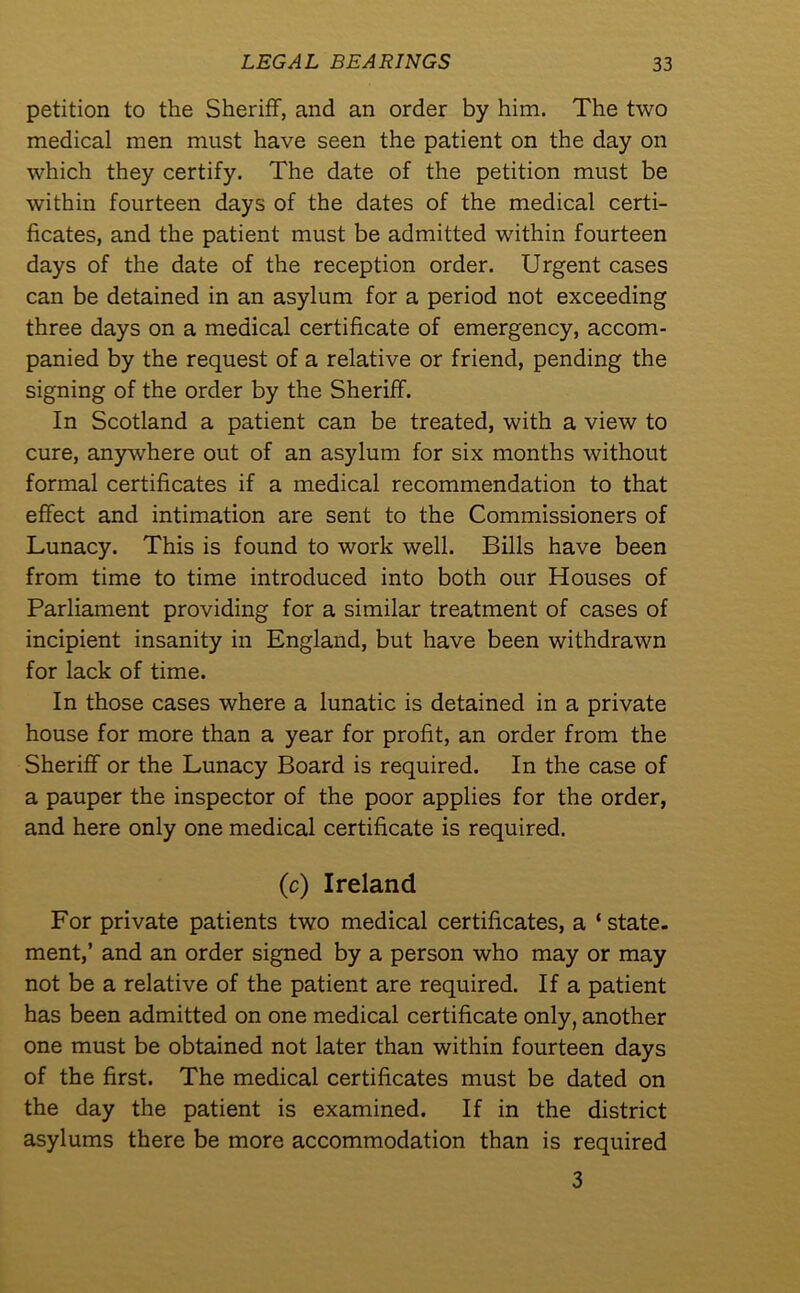 petition to the Sheriff, and an order by him. The two medical men must have seen the patient on the day on which they certify. The date of the petition must be within fourteen days of the dates of the medical certi- ficates, and the patient must be admitted within fourteen days of the date of the reception order. Urgent cases can be detained in an asylum for a period not exceeding three days on a medical certificate of emergency, accom- panied by the request of a relative or friend, pending the signing of the order by the Sheriff. In Scotland a patient can be treated, with a view to cure, anywhere out of an asylum for six months without formal certificates if a medical recommendation to that effect and intimation are sent to the Commissioners of Lunacy. This is found to work well. Bills have been from time to time introduced into both our Houses of Parliament providing for a similar treatment of cases of incipient insanity in England, but have been withdrawn for lack of time. In those cases where a lunatic is detained in a private house for more than a year for profit, an order from the Sheriff or the Lunacy Board is required. In the case of a pauper the inspector of the poor applies for the order, and here only one medical certificate is required. (c) Ireland For private patients two medical certificates, a ‘state- ment,’ and an order signed by a person who may or may not be a relative of the patient are required. If a patient has been admitted on one medical certificate only, another one must be obtained not later than within fourteen days of the first. The medical certificates must be dated on the day the patient is examined. If in the district asylums there be more accommodation than is required 3