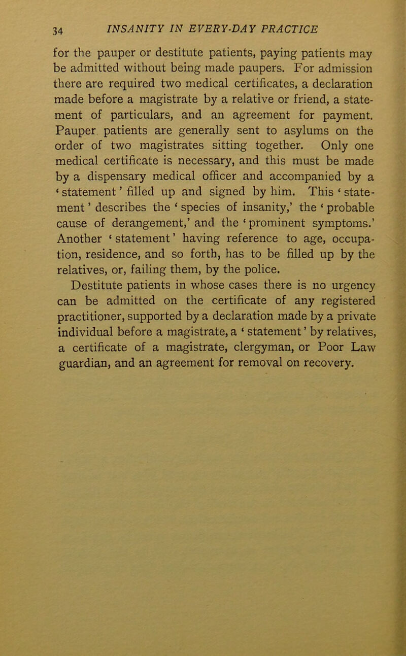 for the pauper or destitute patients, paying patients may be admitted without being made paupers. For admission there are required two medical certificates, a declaration made before a magistrate by a relative or friend, a state- ment of particulars, and an agreement for payment. Pauper patients are generally sent to asylums on the order of two magistrates sitting together. Only one medical certificate is necessary, and this must be made by a dispensary medical officer and accompanied by a * statement ’ filled up and signed by him. This « state- ment ’ describes the * species of insanity,’ the ‘ probable cause of derangement,’ and the ‘ prominent symptoms.’ Another ‘ statement ’ having reference to age, occupa- tion, residence, and so forth, has to be filled up by the relatives, or, failing them, by the police. Destitute patients in whose cases there is no urgency can be admitted on the certificate of any registered practitioner, supported by a declaration made by a private individual before a magistrate, a ‘ statement ’ by relatives, a certificate of a magistrate, clergyman, or Poor Law guardian, and an agreement for removal on recovery.