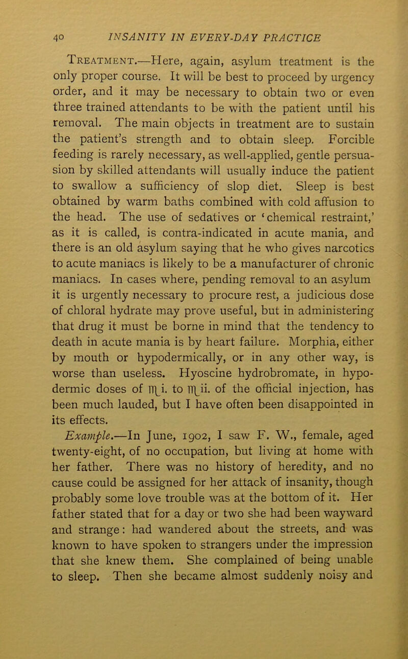 Treatment.—Here, again, asylum treatment is the only proper course. It will be best to proceed by urgency order, and it may be necessary to obtain two or even three trained attendants to be with the patient until his removal. The main objects in treatment are to sustain the patient’s strength and to obtain sleep. Forcible feeding is rarely necessary, as well-applied, gentle persua- sion by skilled attendants will usually induce the patient to swallow a sufficiency of slop diet. Sleep is best obtained by warm baths combined with cold affusion to the head. The use of sedatives or ‘chemical restraint,’ as it is called, is contra-indicated in acute mania, and there is an old asylum saying that he who gives narcotics to acute maniacs is likely to be a manufacturer of chronic maniacs. In cases where, pending removal to an asylum it is urgently necessary to procure rest, a judicious dose of chloral hydrate may prove useful, but in administering that drug it must be borne in mind that the tendency to death in acute mania is by heart failure. Morphia, either by mouth or hypodermically, or in any other way, is worse than useless. Hyoscine hydrobromate, in hypo- dermic doses of lipi. to il]_ii. of the official injection, has been much lauded, but I have often been disappointed in its effects. Example.—In June, 1902, I saw F. W., female, aged twenty-eight, of no occupation, but living at home with her father. There was no history of heredity, and no cause could be assigned for her attack of insanity, though probably some love trouble was at the bottom of it. Her father stated that for a day or two she had been wayward and strange: had wandered about the streets, and was known to have spoken to strangers under the impression that she knew them. She complained of being unable to sleep. Then she became almost suddenly noisy and