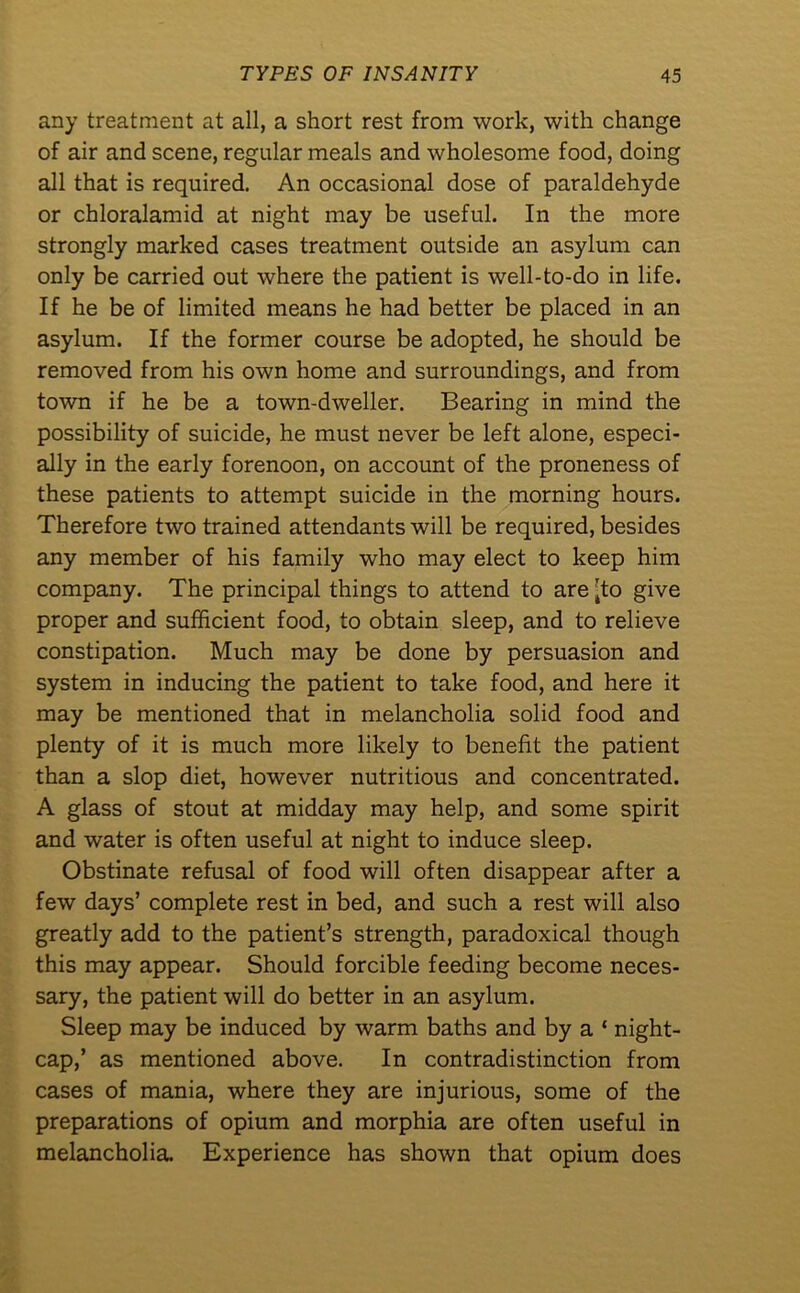 any treatment at all, a short rest from work, with change of air and scene, regular meals and wholesome food, doing all that is required. An occasional dose of paraldehyde or chloralamid at night may be useful. In the more strongly marked cases treatment outside an asylum can only be carried out where the patient is well-to-do in life. If he be of limited means he had better be placed in an asylum. If the former course be adopted, he should be removed from his own home and surroundings, and from town if he be a town-dweller. Bearing in mind the possibility of suicide, he must never be left alone, especi- ally in the early forenoon, on account of the proneness of these patients to attempt suicide in the morning hours. Therefore two trained attendants will be required, besides any member of his family who may elect to keep him company. The principal things to attend to are ’to give proper and sufficient food, to obtain sleep, and to relieve constipation. Much may be done by persuasion and system in inducing the patient to take food, and here it may be mentioned that in melancholia solid food and plenty of it is much more likely to benefit the patient than a slop diet, however nutritious and concentrated. A glass of stout at midday may help, and some spirit and water is often useful at night to induce sleep. Obstinate refusal of food will often disappear after a few days’ complete rest in bed, and such a rest will also greatly add to the patient’s strength, paradoxical though this may appear. Should forcible feeding become neces- sary, the patient will do better in an asylum. Sleep may be induced by warm baths and by a ‘ night- cap,’ as mentioned above. In contradistinction from cases of mania, where they are injurious, some of the preparations of opium and morphia are often useful in melancholia. Experience has shown that opium does