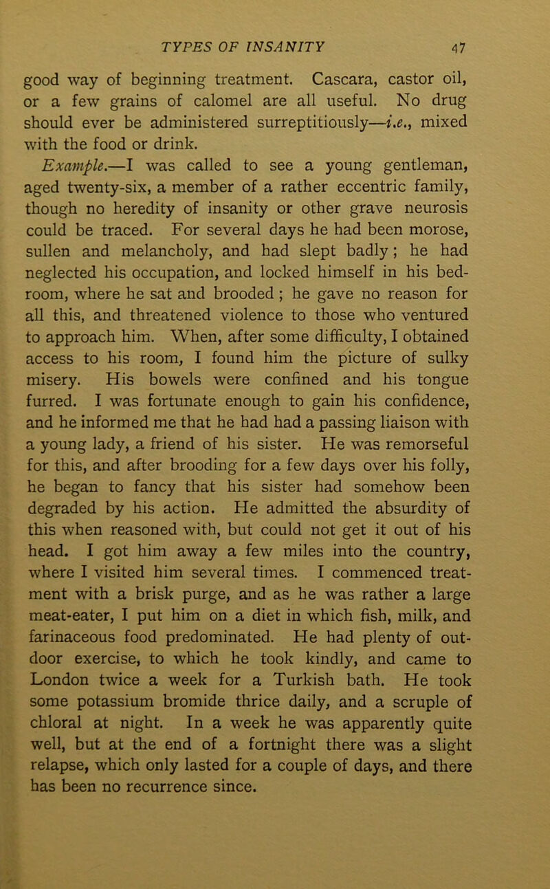 good way of beginning treatment. Cascara, castor oil, or a few grains of calomel are all useful. No drug should ever be administered surreptitiously—i.e., mixed with the food or drink. Example.—I was called to see a young gentleman, aged twenty-six, a member of a rather eccentric family, though no heredity of insanity or other grave neurosis could be traced. For several days he had been morose, sullen and melancholy, and had slept badly; he had neglected his occupation, and locked himself in his bed- room, where he sat and brooded ; he gave no reason for all this, and threatened violence to those who ventured to approach him. When, after some difficulty, I obtained access to his room, I found him the picture of sulky misery. His bowels were confined and his tongue furred. I was fortunate enough to gain his confidence, and he informed me that he had had a passing liaison with a young lady, a friend of his sister. He was remorseful for this, and after brooding for a few days over his folly, he began to fancy that his sister had somehow been degraded by his action. He admitted the absurdity of this when reasoned with, but could not get it out of his head. I got him away a few miles into the country, where I visited him several times. I commenced treat- ment with a brisk purge, and as he was rather a large meat-eater, I put him on a diet in which fish, milk, and farinaceous food predominated. He had plenty of out- door exercise, to which he took kindly, and came to London twice a week for a Turkish bath. He took some potassium bromide thrice daily, and a scruple of chloral at night. In a week he was apparently quite well, but at the end of a fortnight there was a slight relapse, which only lasted for a couple of days, and there has been no recurrence since.