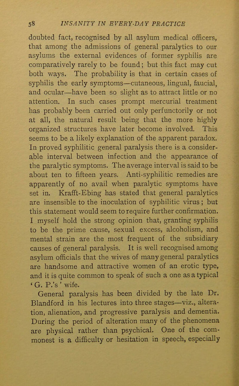 doubted fact, recognised by all asylum medical officers, that among the admissions of general paralytics to our asylums the external evidences of former syphilis are comparatively rarely to be found; but this fact may cut both ways. The probability is that in certain cases of syphilis the early symptoms—cutaneous, lingual, faucial, and ocular—have been so slight as to attract little or no attention. In such cases prompt mercurial treatment has probably been carried out only perfunctorily or not at all, the natural result being that the more highly organized structures have later become involved. This seems to be a likely explanation of the apparent paradox. In proved syphilitic general paralysis there is a consider- able interval between infection and the appearance of the paralytic symptoms. The average interval is said to be about ten to fifteen years. Anti-syphilitic remedies are apparently of no avail when paralytic symptoms have set in. Krafft-Ebing has stated that general paralytics are insensible to the inoculation of syphilitic virus; but this statement would seem to require further confirmation. I myself hold the strong opinion that, granting syphilis to be the prime cause, sexual excess, alcoholism, and mental strain are the most frequent of the subsidiary causes of general paralysis. It is well recognised among asylum officials that the wives of many general paralytics are handsome and attractive women of an erotic type, and it is quite common to speak of such a one as a typical ‘ G. P.’s ’ wife. General paralysis has been divided by the late Dr. Blandford in his lectures into three stages—viz., altera- tion, alienation, and progressive paralysis and dementia. During the period of alteration many of the phenomena are physical rather than psychical. One of the com- monest is a difficulty or hesitation in speech, especially